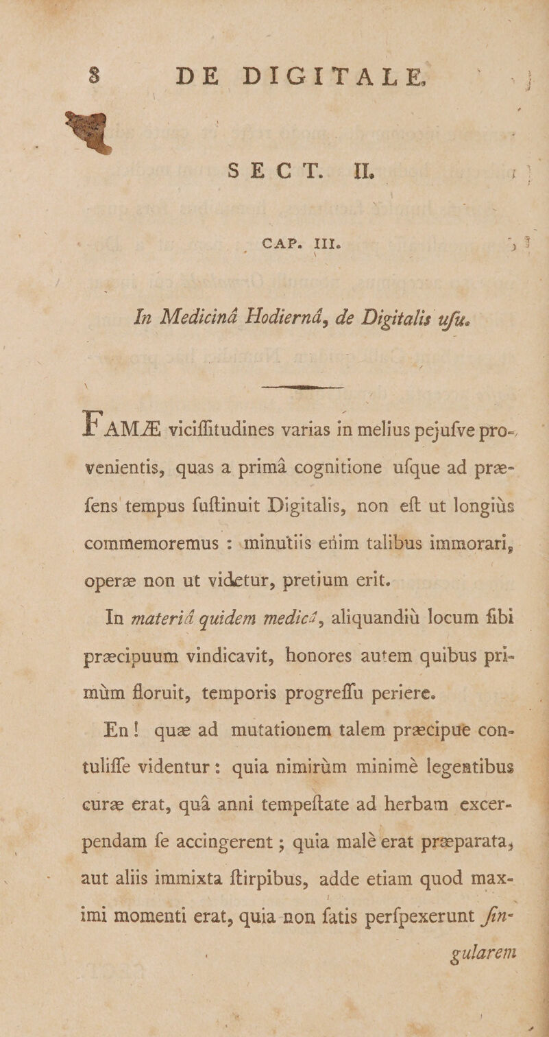 SECT. II. CAP. III. \ In Medicina Hodierna, de Digitalis ufu* Famje viciflitudines varias in melius pejufve pro-, venientis, quas a prima cognitione ufque ad prae- fens tempus fuflinuit Digitalis, non eft ut longius commemoremus : minutiis enim talibus immorari*, operae non ut videtur, pretium erit» In materia quidem medici, aliquandiu locum fibi praecipuum vindicavit, honores amem quibus pri¬ mum floruit, temporis progreffu periere® En ! quse ad mutationem talem praecipue coii* tuliffe videntur: quia nimirum minime legentibus curae erat, qua anni tempeflate ad herbam excer¬ pendam fe accingerent; quia male erat praeparata.* aut aliis immixta flirpibus, adde etiam quod max- ' / imi momenti erat, quia non fatis perfpexerunt Jin* , gularem