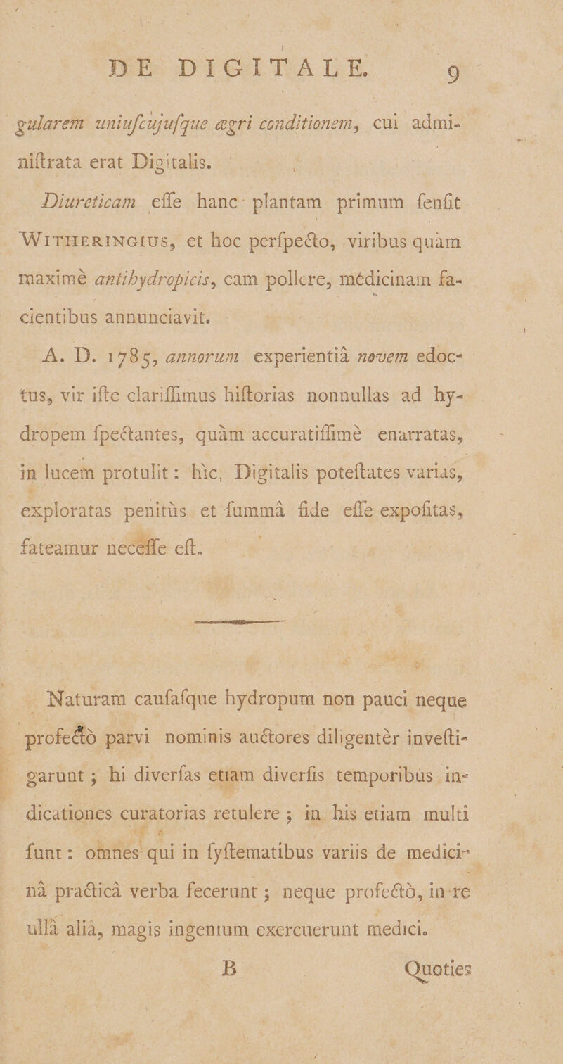 gularem uniufcujufque cegri conditionem, cui admi- nidrata erat Digitalis. Diureticam effe hanc plantam primum fendt Witheringius, et hoc perfpe&amp;o, viribus quam maxime antihydropicis, eam pollere, medicinam fa- .V» cientibus annunciavit. A. D. 1785, annorum experientia novem edoc* tus, vir ide claridimus hidorias nonnullas ad hy¬ dropem fpeftantes, quam accuratiffnne enarratas, in lucem protulit: hic, Digitalis potedates varias, exploratas penitus et lumina dde effe expolitas, fateamur neceffe ed« Naturam caulalque hydropum non pauci neque profe&lt;$o parvi nominis aufiores diligenter invedh garunt ; hi diverlas etiam diverds temporibus in¬ dicationes curatorias retulere ; in his etiam multi $ lunt: omnes qui in lydematibus variis de medicD na praclica verba fecerunt; neque profeclo, in re ulla alia, magis ingenium exercuerunt medici» B Quoties
