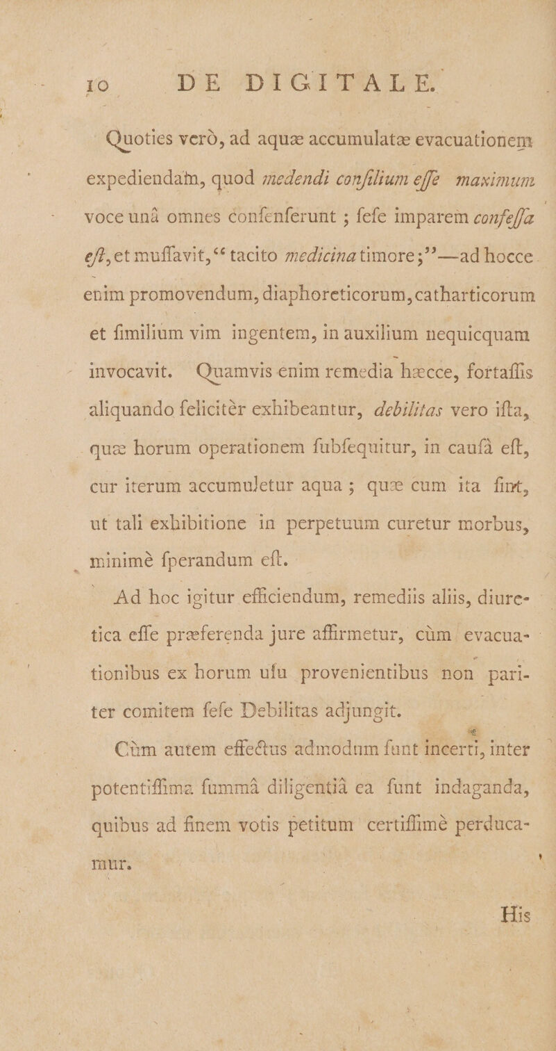 Quoties vero, ad aquas accumulatas evacuationem expediendafn, quod medendi confilium ejfe maximum voce una omnes confenferunt ; fefe imparem confejja eft^t muffavit,&lt;c tacito medicina timore—ad hocce enim promovendum, diaphoreticorum,catharticorum et fimilium vim ingentem, in auxilium nequicquam invocavit. Quamvis enim remedia haecce, fortaffis aliquando feliciter exhibeantur, debilitas vero ifta, qum horum operationem fubfequitur, in caufa eft, cur iterum accumuletur aqua ; quas cum ita finrt, ut tali exhibitione in perpetuum curetur morbus, minime fperandum eft. Ad hoc igitur efficiendum, remediis aliis, diure¬ tica effe praeferenda jure affirmetur, cum evacua- tionibus ex horum ufu provenientibus non pari¬ ter comitem fefe Debilitas adjungit. log Cum amem effecftus admodum funt incerti, inter potentiffima fumma diligentia ea funt indaganda, quibus ad finem votis petitum certiffime perduca¬ mur. His
