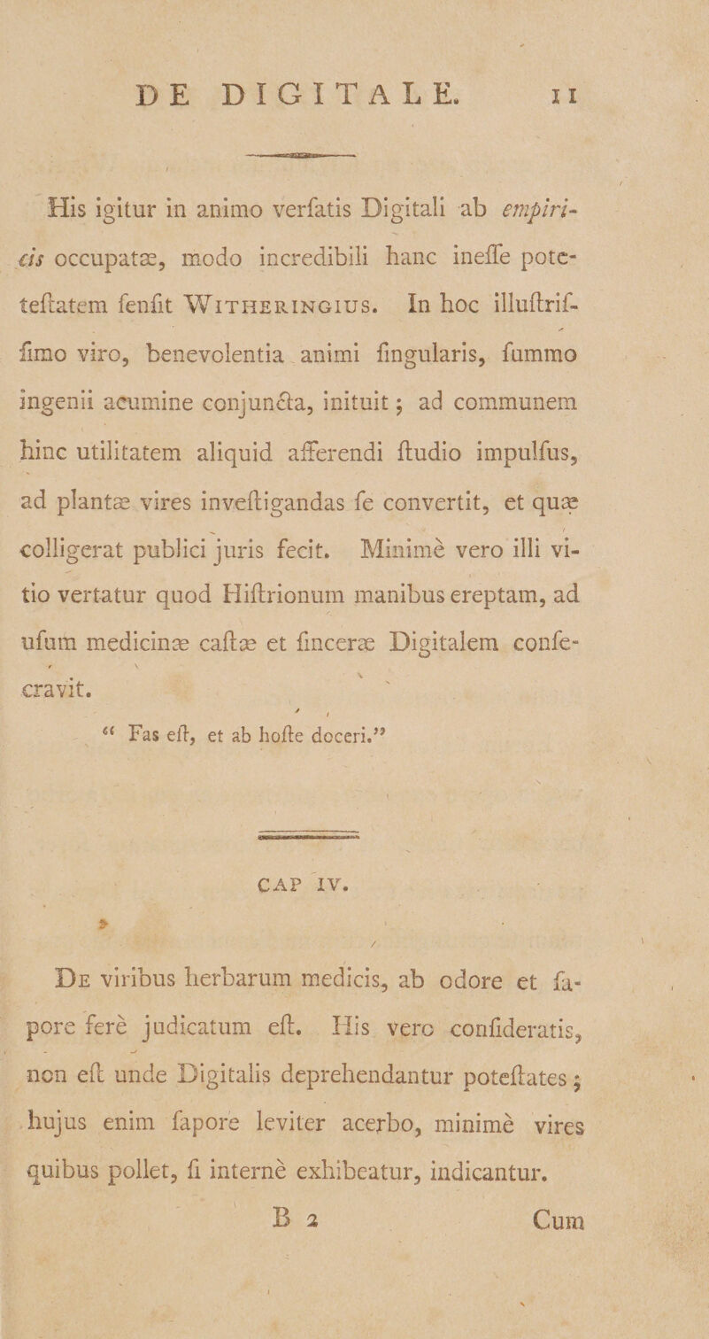 His igitur in animo verfatis Digitali ab empiri¬ cis occupatas, modo incredibili hanc inefTe pote- teflatem fenfit Witheringius. In hoc illuftrif- fimo viro, benevolentia animi fmgularis, fummo ingenii acumine conjuncta, inituit; ad communem hinc utilitatem aliquid afferendi {ludio impulfus, ad plantae vires inveftigandas fe convertit, et quae colligerat publici juris fecit. Minime vero illi vi¬ tio vertatur quod Hiftrionum manibus ereptam, ad ufum medicinae calice et fmcerae Digitalem confe- t \ cravit. a Fas e it, et ab hofle doceri.” CAP IV. 9 • •' h V / De viribus herbarum medicis, ab odore et fa- pore fere judicatum eft. Ilis vero confideratis, non eft unde Digitalis deprehendantur poteftates; hujus enim fapore leviter acerbo, minime vires quibus pollet, fi interne exhibeatur, indicantur. Cum