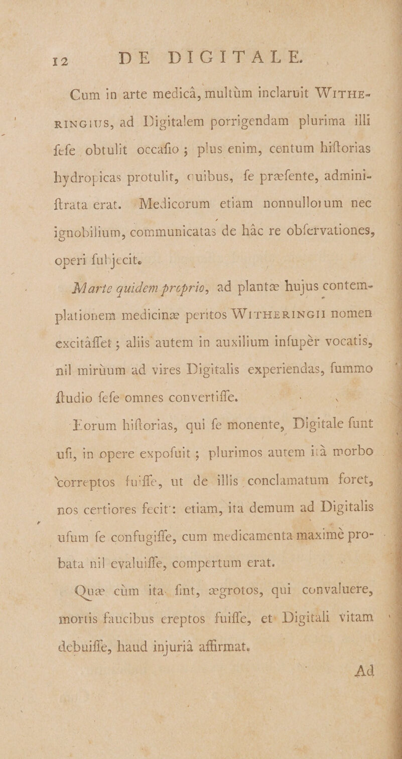 Cum in arte medica, multum inclaruit Withe- ringius, ad Digitalem porrigendam plurima illi ftfe obtulit occafio ; plus enim, centum hiftorias hydropicas protulit, cuibus, fe praefente, admini- flrata erat. Medicorum etiam nonnulloium nec ✓ ignobilium, communicatas de hac re obfervationes, operi fui jecit* Marte quidem proprio, ad plantae hujus contem¬ plationem medicinae peritos Witheringii nomen excitaffet; aliis'autem in auxilium infuper vocatis, nil miruum ad vires Digitalis experiendas, fummo ftudio fefe omnes convertifle. Lorum hiflorias, qui fe monente, Digitale funt ufi, in opere expofuit ; plurimos autem ha morbo 'Correptos finlTe, ut de illis conclamatum foret, nos certiores fecit: etiam, ita demum ad Digitalis ufum fe cotifugiffe, cum medicamenta maxime pro¬ bata nil cvaluiffe, compertum erat. Qua? cum ita fint, aegrotos, qui convaluere, / mortis faucibus ereptos fuilfe, et Digitali vitam debuiffe, haud injuria affirmat® Ad