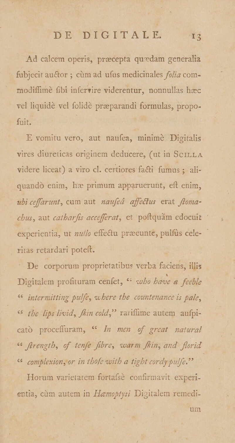 \ DE DIGITALE. 13 Ad calcem operis, praecepta quaedam generalia fubjecit au&amp;or ; cum ad ufus medicinales folia com« modiffime fibi infervire viderentur, nonnullas haec vel liquide vel folide praeparandi formulas, propo« fuit. E vomitu vero, aut naufea, minime Digitalis vires diureticas originem deducere, (ut in Scilla videre liceat) a viro cl. certiores facb fumus; ali¬ quando enim, hae primum apparuerunt, efl enim, ubi ceffaruni, cum aut naufea affedus erat ftoma- chiis, aut caiharfis accefferat, et poflquam edocuit experientia, ut nullo effectu praeeunte, pulfus cele¬ ritas retardari poteft. De corporum proprietatibus verba faciens, illis \ Digitalem profituram cenfet, who have a feeblc S£ inierniitting pufe, ^vehere the countenance is pale, the lips livid, fkin cold ” rariffime autem aufpi- cato proceffuram, cc hi mcn of grcat natural C£ Jlrength, of ienfe fibre, warm fkin, and for id coniplexion, or in ihofe wiih a tight cordypulfe ” Horum varietatem fortafse confirmavit experi¬ entia, cum autem in Hamoptysi Digitalem remedi¬ um