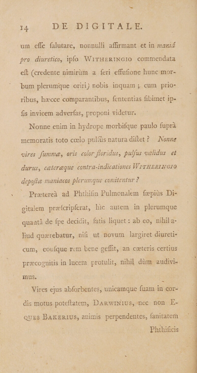 um effe falutare, nonnulli affirmant et in mania pro diuretico, ipfo Witheringio commendata eft (credente nimirum a feri effufione hunc mor¬ bum plerumque oriri) nobis inquam ; cum prio¬ ribus, hmcce comparantibus, fententias fibimet ip- iis invicem adverfas, proponi videtur. Nonne enim in hydrope morbifque paulo fupra memoratis toto ccelo pulfus natura diflet ? Nonne vires fwnmce, oris color floridus, pulfus validus et durus3 cceterceque contra-indicationes Witheringio depoflce maniacos plerumque comitentur ? Praeterea ad Phthiim Pulmonalem fmpius Di¬ gitalem pradcripferat, hic autem in plerumque i quaata de fpe decidit, fatis liquet: ab eo, nihil a- liud qumrebatur, niti ut novum largiret diureti¬ cum, eoufque rem bene geffit, an cceteris certius prtecognitis in lucem protulit, mhi^ dum audivi¬ mus. Vires ejus abforbentes, unicamque fuam in cor¬ dis motus poteftatem, Darwinius, nec non E- quES Bakerius, animis perpendentes, fanitatem Phthificis
