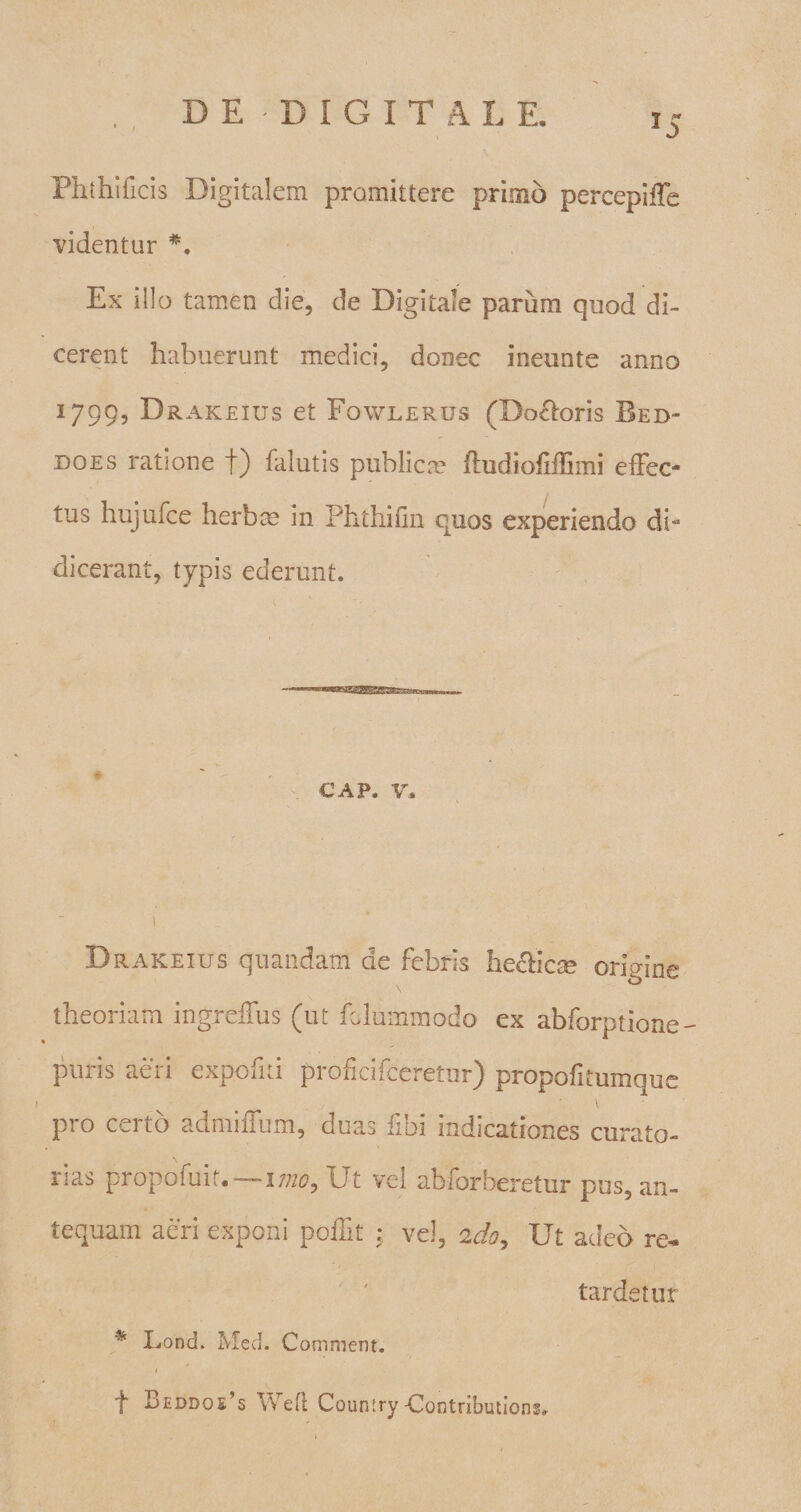 Pht hi ficis Digitalem promittere primo percepiffe videntur *. Ex illo tamen die, de Digitale parum quod di¬ cerent habuerunt medici, donec ineunte anno 1799, Drakeius et Fowlerus (Doloris Bed- does ratione f) falutis publica? fhidioiiffimi effec- i tus hujufce herbee in Phthilin quos experiendo di”* dicerant, typis ederunt. GAP. v. Drakeius quandam de febris he&amp;icm origine theoriam ingreffus (ut felummodo ex abforptione puris aeri expofei proheifeeretur) propofitumque 1 ^ \ pro certo admiiTum, duas fibi indicationes curato¬ rias propofuit.—imo. Ut vel abforberetur pus, an¬ tequam aeri exponi pollit vel, 2do. Ut adeo re* tardetur % Lond. Med. Comment. 1 f Beddos’s Wetl Country Contributione