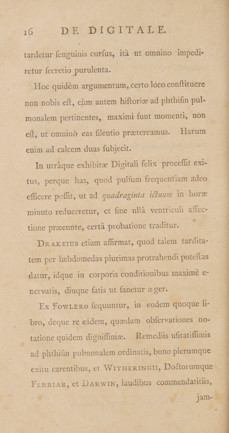 tardetur fenguinis curfus, ita ut omnino impedi* , i retur fecretio purulenta. Hoc quidem argumentum, certo loco condituere non nobis ed, cpm autem hidorim ad phthifin pul¬ monalem pertinentes, maximi funt momenti, non ed, ut omnino eas dientio praetereamus. Harum enim ad calcem duas fubjecit. In utraque exhibitae Digitali felix procedit exi¬ tus, perque lias, quod pulfurn frequentiam adeo V efficere poffit, ut ad quadraginta ictuum in horte minuto reduceretur, et fine ulla ventriculi affec&gt; #• tione praseunte, certa probatione traditur. Drakeius etiam adirmat, quod talem tardita- tem per hebdomedas plurimas protrahendi potedas datur, idque in corporis conditionibus maxime e- nervatis, diuque fatis ut fanetur ager. Ex Fowlero fequuntur, in eodem quoque li¬ bro, deque re eadem, qumdam obfer^ationes no* tatione quidem digniflimm. Remediis ufitatidimis ad phthifin pulmonalem ordinatis, bono plerumque exitu carentibus, et VEitheringii, Doftoiumque Ferriar, et Uarwin, laudibus commendatitu^
