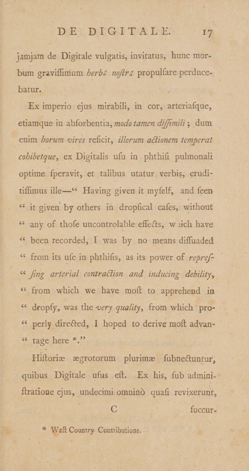 \ jaihjam de Digitale vulgatis, invitatus, hunc mor¬ bum graviflimum herba, nojird propulfare perduce- ' N batur. . 1 Ex imperio ejus mirabili, in cor, arteriafque, \ N etiamque in abforbentia, modo tamen dijjimili; dum enim horum vires reficit, illorum actionem temperat s cohibetque, ex Digitalis ufu in phthifi pulmonali optime fperavit, et talibus utatur verbis, erudi- '. •• ' - &gt; '\ tifiimus ille—cc Having given it myfelf, and feen V it given by others in dropfical cafes, without any of thofe uncontrolable effeels, w ilch have been recorded, I was by no means difiuaded 5C from its ufe in phthifis, as its power of repref* ftnZ ar^eria^ contraclion and inducing debilityv “ from which we have mofl to apprehend in “ dropfy, was the very quality, from which pro- “ perly dire&amp;ed, I hoped to derive mofl advan- £C tage here V* Hiftorise aegrotorum plurimse fubne&amp;untun, quibus Digitale ufus efL Ex his, fub adminb A ftratione ejus,, undecimi omnino quafi revixerunt^ C fuccur- # Wefl Country CoGtributions.