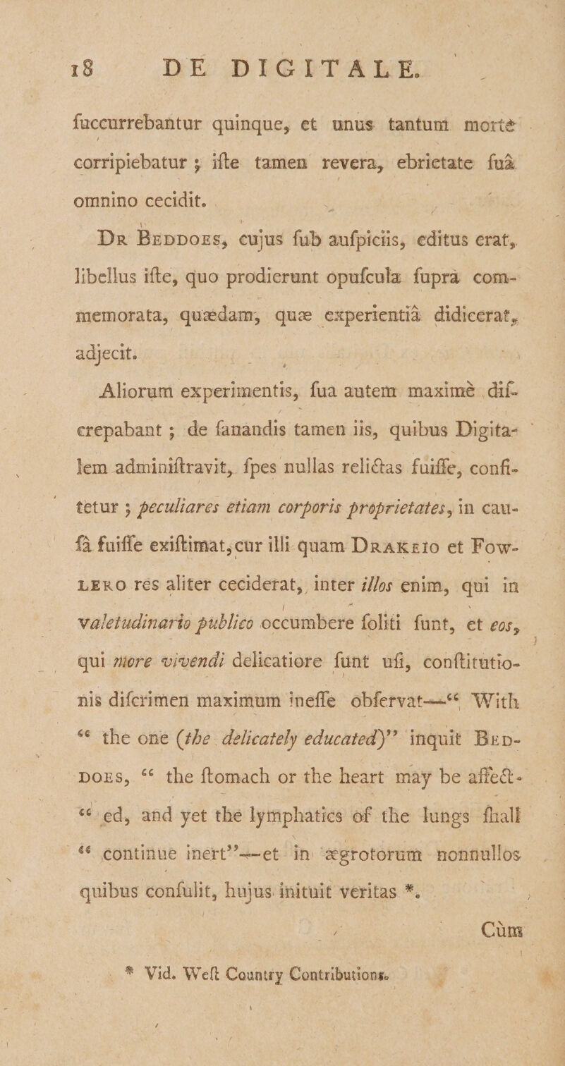 fuccurrebantur quinque, et unus tantum morte I corripiebatur ifte tamen revera, ebrietate fui / omnino cecidit. i- 1 Dr Beddoes, cujus fub aufpiciis, editus erat, libellus ille, quo prodierunt opufcula fupra com¬ memorata, quasdam, quas experientia didicerat,, adjecit. Aliorum experimentis, fua autem maxime dis¬ crepabant ; de fanandis tamen iis, quibus Digita¬ lem adminiflravit, fpes nullas reli&amp;as fuiffe, confi¬ tetur ; peculiares etiam corporis proprietates, in cau- fa fuiffe exiflimat,cur illi quam Draiceio et Fow- lero res aliter ceciderat, inter illos enim, qui in i  valetudinario publico occumbere foliti funt, et eosy qui more vivendi delicatiore funt ufi, confli tutio- nis difcrimen maximum ineffe obfervat—“ With 4C the one (the delicately educatedy9 inquit Bed¬ does, cc the flomach or the heart may be affe£t- ed, and yet the lymphatics of the lungs finali a continue inert5,~~et in aegrotorum nonnullos quibus confulit, hujus inituit veritas Cum i * Vid. Wefl Country Contributions0 /
