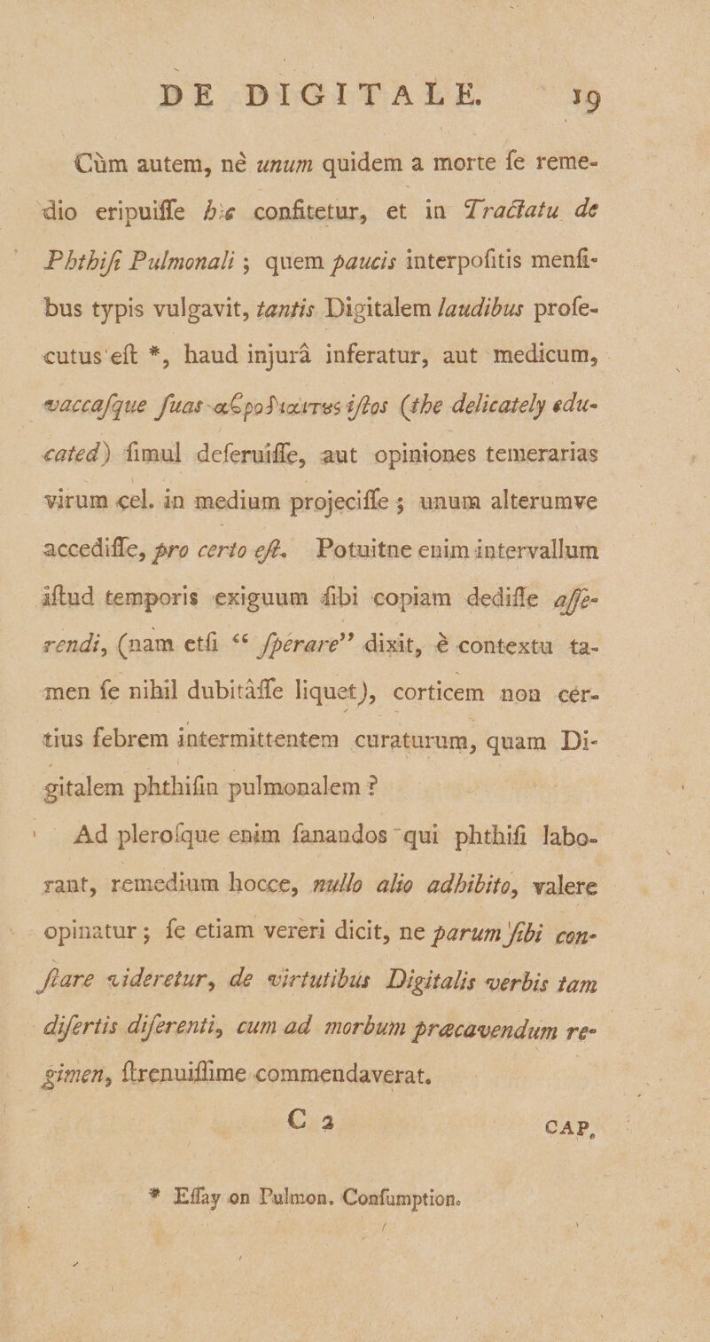 Cum autem, ne unum quidem a morte fe reme» dio eripuiffe hic confitetur, et in Tractatu de Phthifi Pulmonali; quem paucis interpofitis menfb bus typis vulgavit, tantis Digitalem laudibus profe- cutus eft *, haud injura inferatur, aut medicum, vaccafque fias a^pottxms ifltos (the delicately $du~ cated) fimul deferuiffe, aut opiniones temerarias virum ceh in medium projeciffe ; unum alterumve accedifTe, pro certo eflt* Potuitne enim intervallum iflud temporis exiguum fibi copiam dedifle aflfe- rendi, (nam etfi *c fper are” dixit, e contextu ta¬ men fe nihil dubitaiTe liquet), corticem non cer» / , iius febrem intermittentem curaturum, quam Di» gitalem phthifin pulmonalem ■? Ad plerofque enim fanandos qui phthifi labo» rant, remedium hocce, nullo alio adhibito, valere opinatur; fe etiam vereri dicit, ne parumflbi con¬ flare dideretur, de virtutibus Digitalis verbis tam diflertis diflerenti, cum ad morbum praecavendum re¬ gimen, flrenuiiiime commendaverat. C 2 cap„ # EfTay on Pulmon. Confumptiono