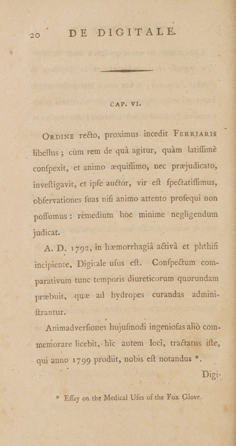 ( / D E DIGITALE. CAP. VI® \ / v ' . . / Ordine re£to, proximus incedit Ferri aris libellus ; cum rem de qua agitur, quam latiffime confpexit, et animo aequillimo, nec praejudicato, inveftigavit, et ipfe au&amp;or, vir eft fpe&amp;atiffimus, obfervationes fuas nifi animo attento profequi non poffumus: remedium hoc minime negligendmn A. D. 17925 in haemorrhagia activa et phthifi ' * incipiente. Digitale ufus eft. Gonfpectum com¬ parativum tunc temporis diureticorum quorundam praebuit, quae ad hydropes curandas adminh lirantur, / ' Animadverfiones hujufmodi ingeniofas alio com« memorare licebit,*hic autem loci, tra&amp;atus ille, qui anno 1799 prodiit, nobis efl: notandus *. Digi- : &gt; - f ■ V # Etfay pn the Medica! Ufes of the Fox. Glove«