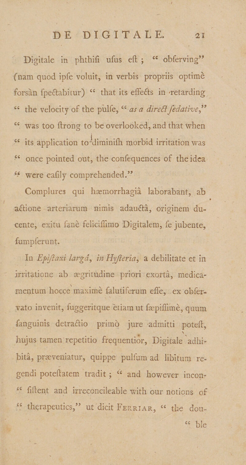 r Digitale in phthifi ufus elt ; u obferving,? {nam quod ipfe voluit, in verbis propriis optime forsan fpechibitur) cc that its effe&amp;s in oretarding the velocity of the pulfe,66 as a diredlJedative ” fiC was too flrong to be overlooked, and that when its application toxliminifh morbid irritation was £C once pointed out, the confequences of the idea were eafily comprehended.” Complures qui haemorrhagia laborabant, ab actione arteriarum nimis adau&amp;a, originem du¬ cente, exitu fane felichlimo Digitalem, fe jubente, fumpferunt. i. / ' In Epijlaxi larga, in Hyjleria, a debilitate et in irritatione ab aegritudine priori exorta, medica¬ mentum hocce maxime falutiferum effe, ex obfer- vato invenit, fuggeritque etiam ut faepiffime, quum fanguinis detractio primo jure -admitti poteft, \ hujus tamen repetitio frequentior, Digitale adhi¬ bita, praeveniatur, quippe pulfum ad libitum re¬ gendi poteflatem tradit ; cc and however incon- fident and irreconcileable with our notions of \ - “ therapeuties,” ut dicit Ferriar, “ the dou- “ b!e