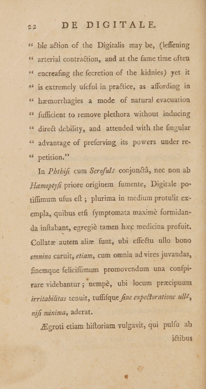 ble a&amp;ion of the Digitalis may be, (leffening arterial contracfion, and at the fame time often i 46 encreafing the fecretion of the kidnies) yet it i 1 ^ . is extremely ufeful in praftice, as affording in €C hsemorrhagies a mede of natural evacuation g€ fafficient to remove plethora without inducing cc dire£t debili ty, and attended with the fmgular &amp;c advantage of preferving its powers under re- u petition.” In Phthifi cum ScrofuU conjumfia, nec non ab , t ' Heemoptyft priore originem fumente, Digitale po- tiflimum ufus eft ; plurima in medium protulit ex- » empla, quibus etfi fymptomata maxime formidan¬ da 'inflabant, egregie tamen hae,c medicina profuit. ”V Collatse autem alia? funt, ubi effe&amp;u ullo bono omnino caruit, etiam, cum omnia ad vires juvandas, finemque feliciffiinum promovendum una confpi- rare videbantur; nempe, ubi locum praxipuum irritabilitas tenuit, tuffifque ftne expettoratione ultt^ ni/i minima, aderat. JEgroti etiam hifloriam vulgavit, qui pulfu ab iftibus i Sp?' ^ 1