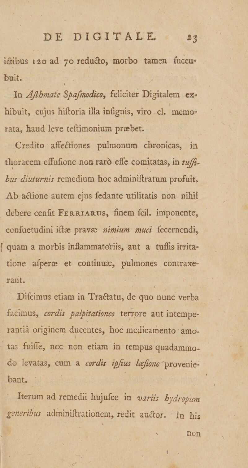 iftibus t2oad 70 reducto, morbo tamen fuccu- buit, . * In AJlhmaie Spafmodico, feliciter Digitalem ex- 1 hibuit, cujus hifloria illa infignis, viro cl. memo¬ rata, haud leve tefiimonium praebet. i . •' Credito afFe&iones pulmonum chronicas, in thoracem effufione non raro efle comitatas, in tujju bus diuturnis remedium hoc adminifbratum profuit, Ab actione autem ejus fedante utilitatis non nihil debere cenfit Ferriarits, finem fcil. imponente, ccnfuetudini illas pravae nimium muci fecernendi, f quam a morbis inflammatoriis, aut a tullis irrita¬ tione afperm et continuae, pulmones contraxe» rant. • ' 1 / ■ / Difcimus etiam in Tranatu, de quo nunc verba facimus, cordis palpitationes terrore aut intempe¬ rantia originem ducentes, hoc medicamento amo- ( tas fuifie, nec non edam in tempus quadammo- do levatas, cum a cordis ipfius lajione provenie¬ bant. Iterum ad remedii hujufce in variis hydropum generibus adminhlrationem, redit au&or. In his 1 non i- ' ' 1