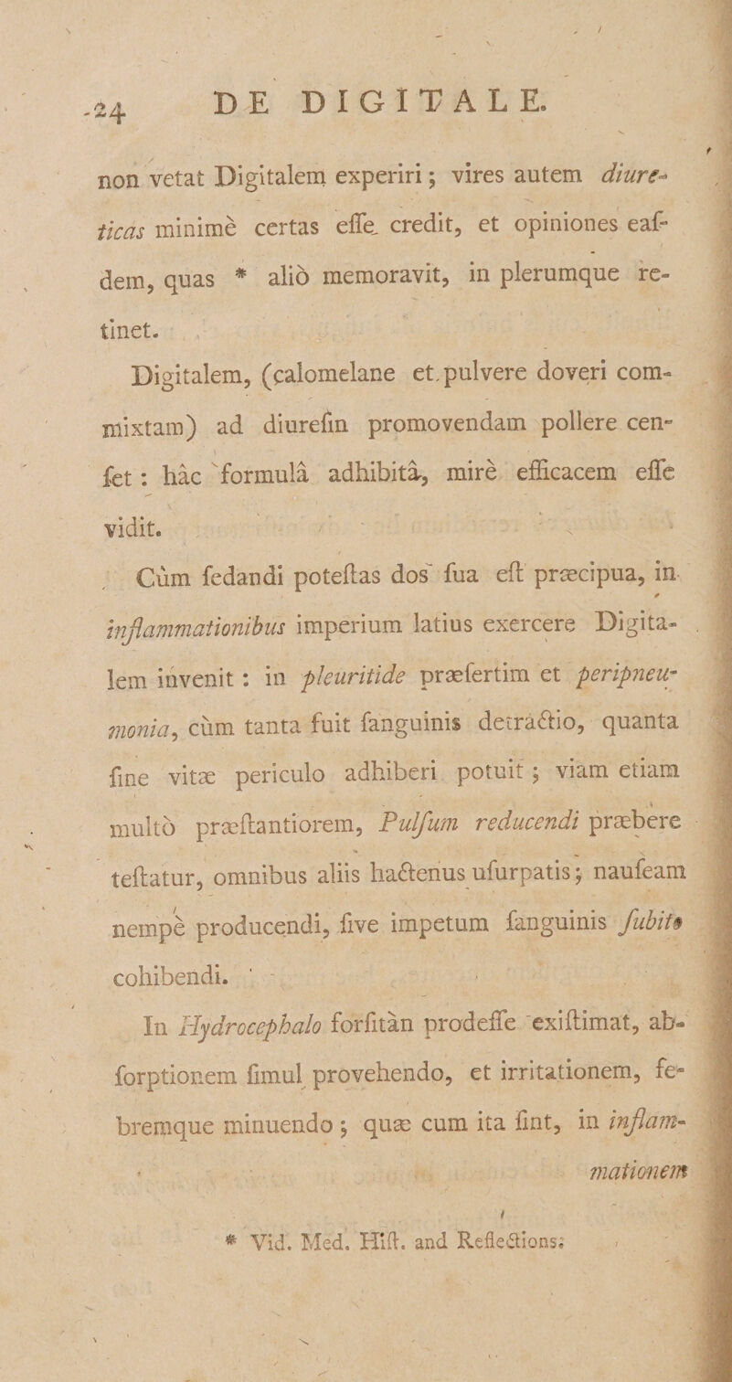 non vetat Digitalem experiri; vires autem diure- - »’ _ wL jjp 5 - ■&gt;»’ • » ticas minime certas effe. credit, et opiniones eaf- dern, quas * alio memoravit, in plerumque re- linet. Digitalem, (calomelane et. pulvere doveri com¬ mixtam) ad diurefin promovendam pollere cem i • . fet: hac formula adhibita, mire efficacem effe \ ■ - • vidit. Cum fedandi poteflas dos fua efi prmcipua, in inflammationibus imperium latius exercere Digita¬ lem invenit: in pleuritide praefertim et peripneup / monia, cum tanta fuit fanguinis detraftio, quanta fme vitas periculo adhiberi potuit; viam etiam \ multo praffiantiorem, Pulfum reducendi praebere teftatur, omnibus aliis lia&amp;enus ufurpatis; naufeani nempe producendi, iive impetum fanguinis flubit$ cohibendi. In Hydrocephalo forfitan prodeffe 'exiftlmat, ab- forptionem fimul provehendo, et irritationem, rew bremque minuendo j qum cum ita fmt, in inflam¬ mationem i # Vid. Med. Htft. and Refleffions;