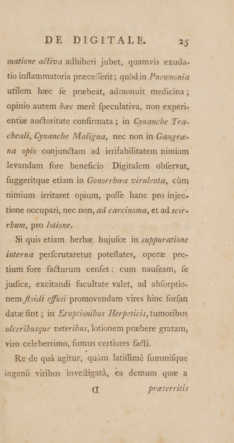 matione aEliva adhiberi jubet, quamvis exuda- tio inflammatoria praece.Terit; quod in Pneumonia \ utilem haec fe praebeat, admonuit medicina; opinio autem haec mere fpeculativa, non experi¬ entiae audloritate confirmata; in Cynanche Tra¬ cheali, Cynanche Maligna, nec non in Gangrae¬ na opio conjundtam ad irritabilitatem nimiam levandam fore beneficio Digitalem obfervat, fuggeritque etiam in Gonorrhoea virulenta, cum nimium irritaret opium, pofie hanc pro injec¬ tione occupari, nec non, ad carcinoma, et ad scir- rhum, pro lotione. Si quis etiam herbae hujufce in suppuratione interna perfcrutaretur poteftates, operae pre¬ tium fore faflurum cenfet: cum naufeam, fe judice, excitandi facultate valet, ad abforptio- nem fluidi effusi promovendam vires hinc forfan datae fint; in Eruptionibus Herpeticis, tumoribus ulceribusque veteribus, lotionem praebere gratam, viro celeberrimo, fumus certiores fadfi. *- Re de qua agitur, quam latiffime fummifque 1 ingenii viribus inveftigata, ea demum quae a (j prae territis
