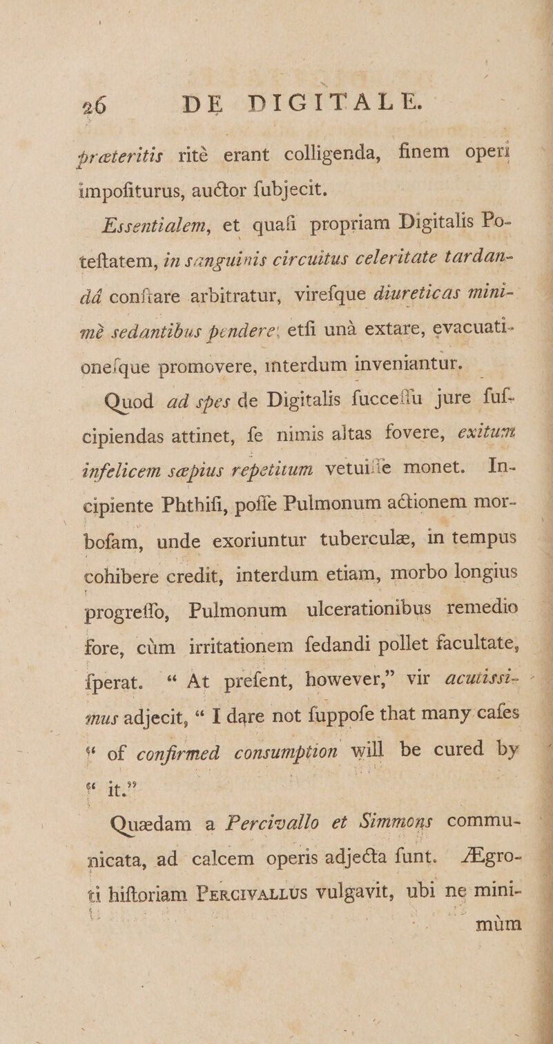 % proteritis rite erant colligenda, finem operi impofiturus, audior fubjecit. Essentialem, et quafi propriam Digitalis Po- teftatem, in sanguinis circuitus celeritate tardan¬ da conftare arbitratur, virefque diureticas mini¬ me sedantibus ptnderei. etli una extare, evacuati- pnefque promovere, interdum inveniantur. Quod ad spes de Digitalis fucceitu jure fuf- cipiendas attinet, fe nimis aitas fovere, exitum infelicem sophis repetitum vetui e monet. In¬ cipiente Phthifi, poiTe Pulmonum adlionem mor- bofam, unde exoriuntur tubercula, in tempus cohibere credit, interdum etiam, morbo longius f 1. r ~ •• • progreffo, Pulmonum ulcerationibus remedio fore, cum irritationem fedandi pollet facultate, fperat. “ At prefent, however,” vir acutissi¬ mus adjecit, “ I dare not fuppofe that manycafes u of conjirmed consumption will be cured by V it.” Quaedam a Percivallo et Simmcns commu¬ nicata, ad calcem operis adjedla funt. f£gro- ti hifloriam Percivallus vulgavit, ubi ne mini- xnum