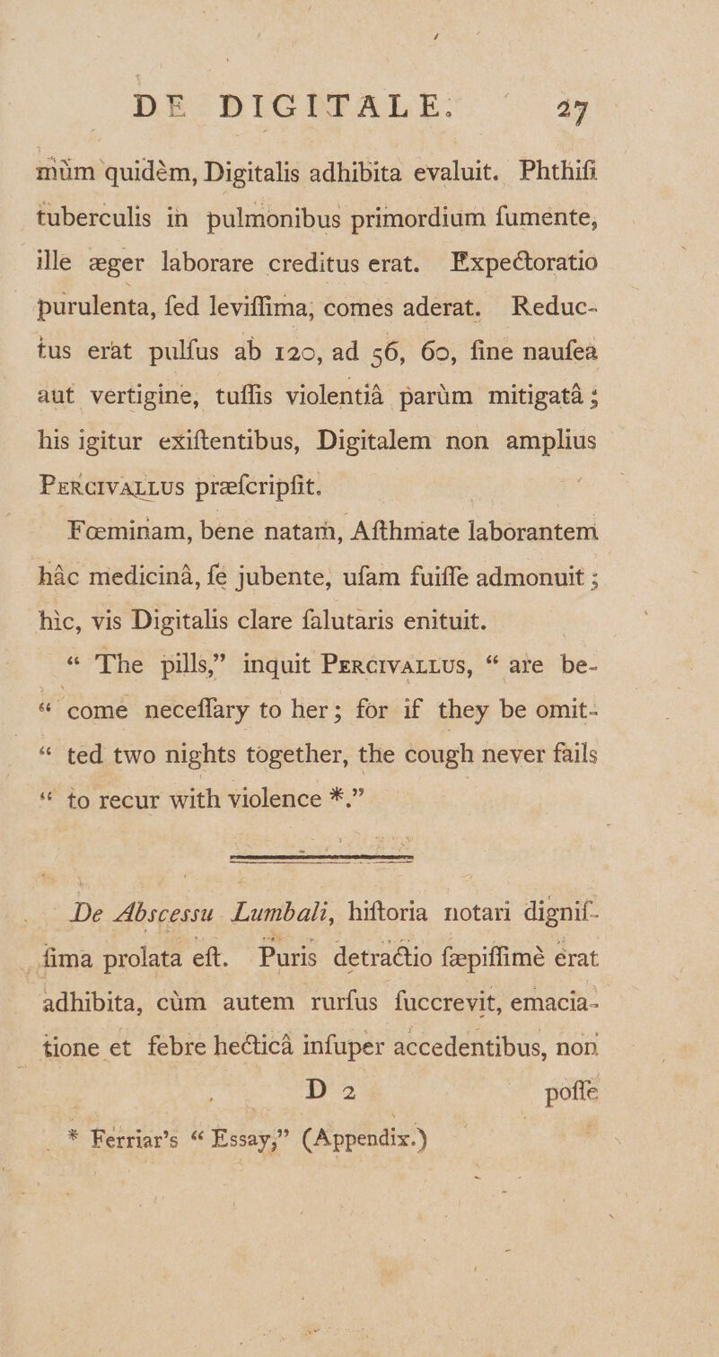 / DE DIGITAL E„ 27 nmm quidem, Digitalis adhibita evaluit. Phthifi tuberculis in pulmonibus primordium fumente9 ille aeger laborare creditus erat. Expedloratio purulenta, fed leviflima, comes aderat. Reduc¬ tus erat pulfus ab 120, ad 56, 60, fine naufea aut vertigine, tuffis violentia parum mitigata; his igitur ebitentibus, Digitalem non amplius Percivallus praefcriplit. Foeminam, bene natam, Ailhmate laborantem hac medicina, fe jubente, ufam fuilTe admonuit; hic, vis Digitalis clare falutaris enituit. “ The pilis,” inquit Percivallus, “ are be- 44 come necelfary to her; for if they be omit- 44 ted two nights together, the cough never fails 44 to recur with violence i Be Abscessu Lumbali, hiltoria notari dignif- lima prolata elt. Puris detra&io faepiffime erat adhibita, cum autem rurfus fuccrevit, emacia- tione et febre hedtica infuper accedentibus, non D 2 polle * Ferriar’s “ Essay,” (Appendix.)