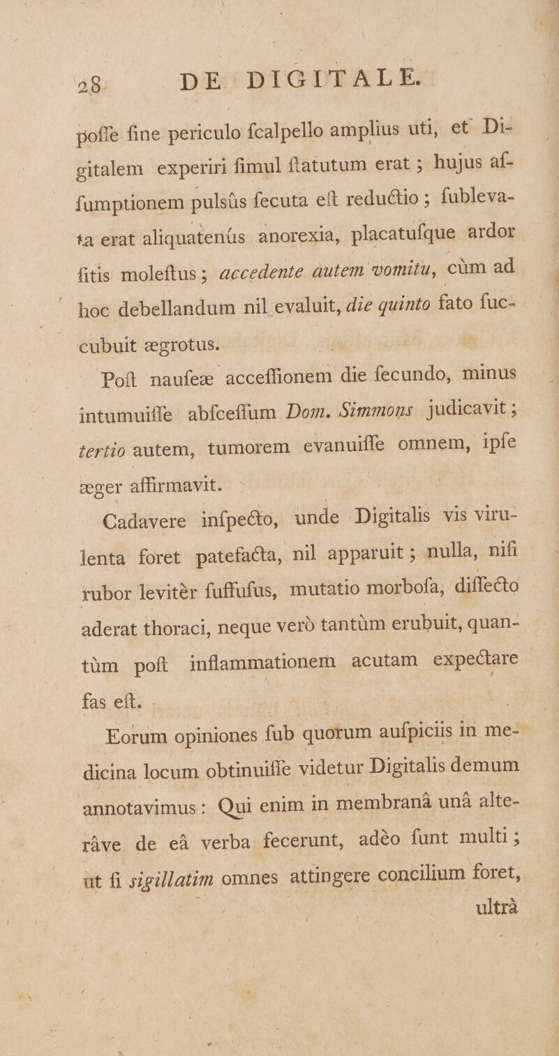 a8 y poffe fine periculo fcalpello amplius uti, et Di- gitalem experiri fimul ftatutum erat; hujus af- fumptionem pulsus fecuta eft redu£tio ; fubleva- ta erat aliquatenus anorexia, placatufque ardor f Y fitls moleftus; accedente autem vomitu, cum ad hoc debellandum nil evaluit, die quinto fato fuc- cubuit aegrotus. Poft naufeae acceffionem die fecundo, minus intumuille abfcefium Dom. Simmons judicavit ? tertio autem, tumorem evanuiffe omnem, ipfi aeger affirmavit. Cadavere infpedto, unde Digitalis vis \iiu- lenta foret patefafta, nil apparuit} nulla, nifi rubor leviter fuffufus, mutatio morbofa, differto / aderat thoraci, neque vero tantum erubuit, quan¬ tum poft inflammationem acutam expe&are fas eft. Eorum opiniones fub quorum aufpiciis in me¬ dicina locum obtinuiffe videtur Digitalis demum annotavimus: Qui enim in membrana una alte- rave de ea verba fecerunt, adeo funt muiti i ut fi sigillatim omnes attingere concilium foret, ultra