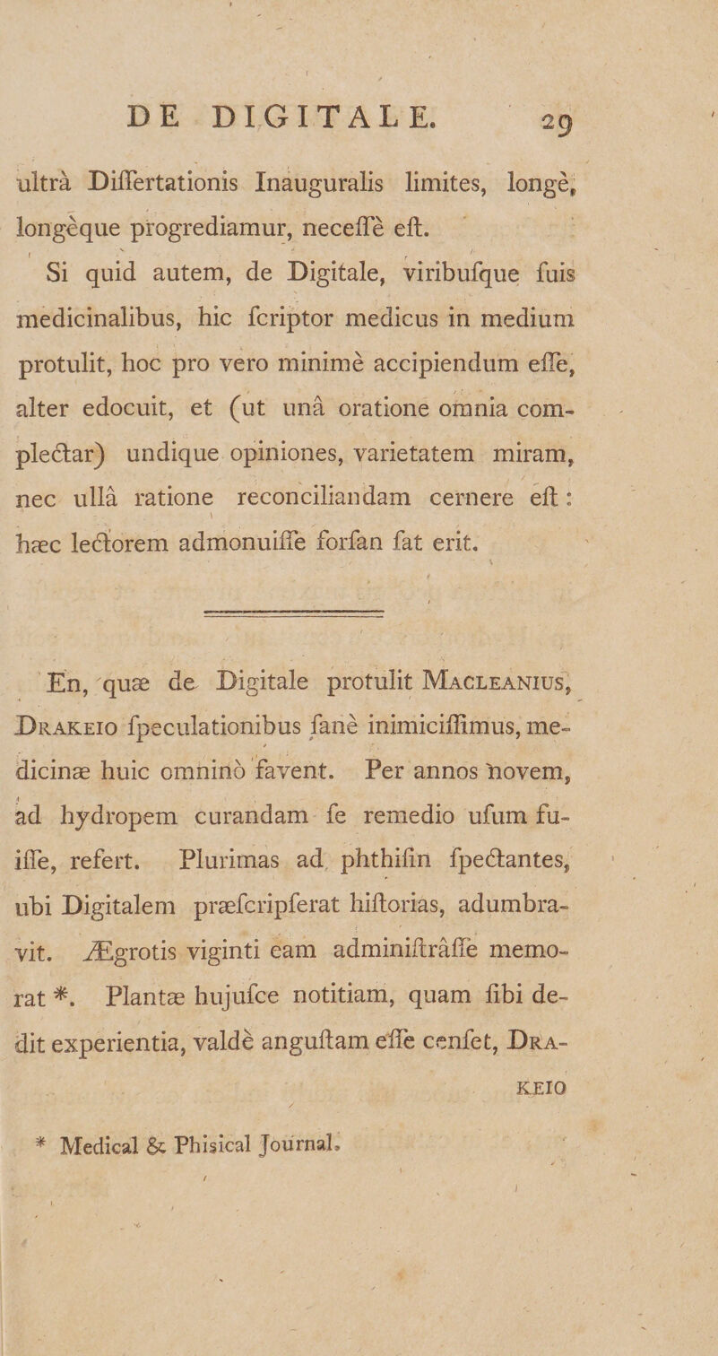 / DE DIGITAL K 29 ultra Differtationis Inauguralis limites, longe, longeque progrediamur, neceffe eft. Si quid autem, de Digitale, viribufque fuis medicinalibus, hic fcriptor medicus in medium protulit, hoc pro vero minime accipiendum eiTe, alter edocuit, et (ut una oratione omnia com¬ plectar) undique opiniones, varietatem miram, nec ulla ratione reconciliandam cernere eft : \ haec lectorem admonuiife forfan fat erit. En, xquae de Digitale protulit Macleanius, Drakeio fpeculationibus fane inimicifflmus, me¬ dicinae huic omnino favent. Per annos liovem, j ad hydropem curandam fe remedio ufum fu- iffe, refert. Plurimas ad phthilin fpedtantes, ubi Digitalem praefcripferat hiltorias, adumbra¬ vit. iEgrotis viginti eam adminiftrafle memo¬ rat *. Plantae hujufce notitiam, quam fibi de¬ dit experientia, valde anguftam eife cenfet, Dra¬ keio * Medical & Pbisical Journal, /
