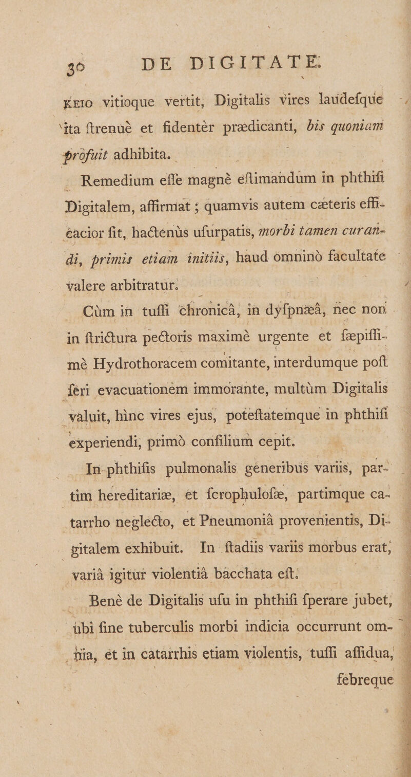 jceio vitioque vertit, Digitalis vires laiidefque 'ita firenue et fidenter praedicanti, bis quoniam profuit adhibita. Remedium efie magne efiimandum in phthifi Digitalem, affirmat; quamvis autem caeteris effi- eacior fit, hadtenus ufurpatis, morbi tamen curan¬ di, primis etiam initiis, haud omnino facultate valere arbitratur» Cum in tuffi chronica, in dyfpnaea, nec non in ftridtura pedtoris maxime urgente et faepifli- 4 . ?/ ' I me Hydrothoracem comitante, interdumque pofi feri evacuationem immorante, multum Digitalis valuit, hinc vires ejus, poteftatemque in phthifi experiendi, primo confilium cepit. In phthifis pulmonalis generibus variis, par- tim hereditariae, et fcropfiulofae, partimque ca- tarrho negledlo, et Pneumonia provenientis, Di¬ gitalem exhibuit. In ftadiis variis morbus erat, V varia igitur violentia bacchata effi Bene de Digitalis ufu in phthifi fperare jubet, ubi fine tuberculis morbi indicia occurrunt om¬ nia, et in catarrhis etiam violentis, tufii aflidua, febreque