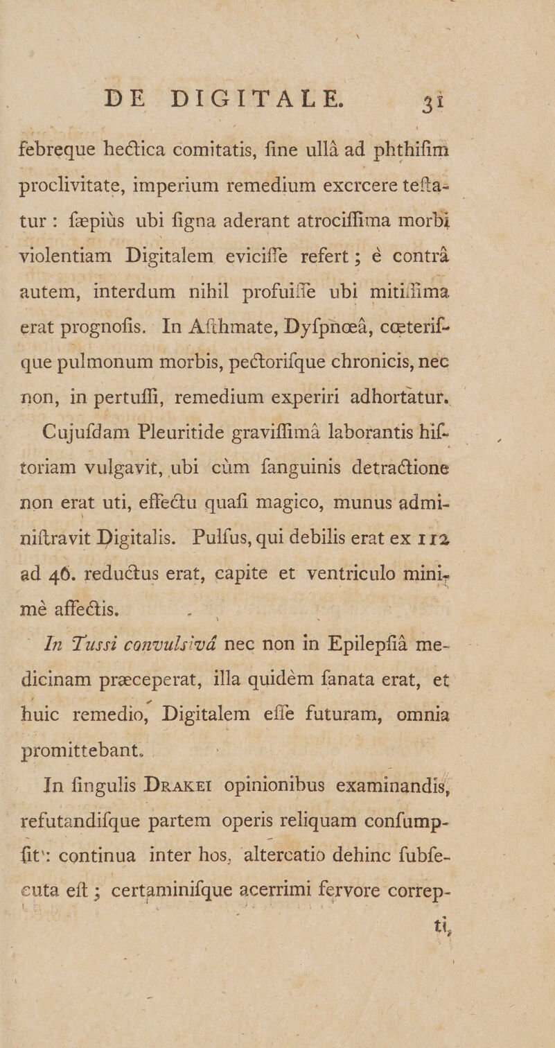 febreque hedtica comitatis, fine ulla ad phthifim proclivitate, imperium remedium exercere tefla- tur : faepius ubi figna aderant atrociffima morbi violentiam Digitalem evicifie refert; e contra autem, interdum nihil profuiiie ubi mitimma erat prognofis. In Afthmate, Dyfpnoea, coeterif- que pulmonum morbis, pedtorifque chronicis, nec non, in pertufli, remedium experiri adhortatur. Cujufdam Pleuritide gravifiima laborantis hif~ toriam vulgavit, ubi cum fanguinis detradtione non erat uti, effectu quafi magico, munus admi- \ niftravit Digitalis. Pulfus, qui debilis erat ex 1 ra ad 46. reductus erat, capite et ventriculo minir me affedtis. \ > In Tussi convulsiva nec non in Epilepfia me¬ dicinam praeceperat, illa quidem fanata erat, et ✓ huic remedio, Digitalem e fi e futuram, omnia promittebant. In lingulis Drakei opinionibus examinandis, refutandifque partem operis reliquam confump- fit': continua inter hos. altercatio dehinc fubfe- cuta eit; certaminifque acerrimi fervore correp- ■ 1 ■ ■ 1