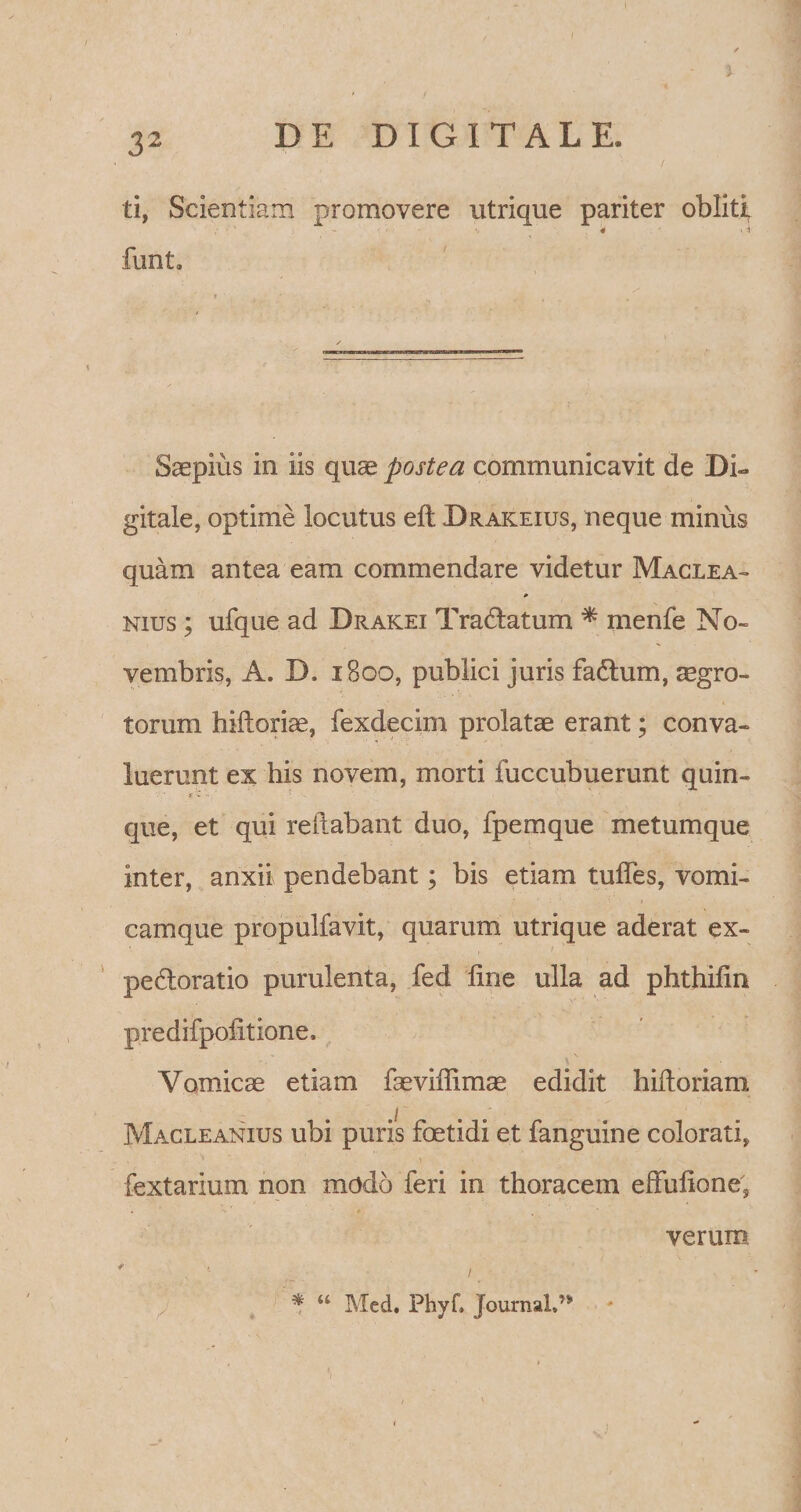 3- 32 DE DIGITALE. / ti, Scientiam promovere utrique pariter obliti % * ■ \ * funt. Saepius in iis quae postea communicavit de Di» gitale, optime locutus eft Drakeius, neque minus quam antea eam commendare videtur Maclea- nius ; ufque ad Drakei Tradatum * menfe No¬ vembris, A. D. iBoo, publici juris fa&amp;um, aegro¬ torum hiftoriae, fexdecim prolatae erant; conva¬ luerunt ex his novem, morti fuccubuerunt quin¬ que, et qui reflabant duo, fpemque metumque inter, anxii pendebant; bis etiam tudes, vomi¬ camque propulfavit, quarum utrique aderat ex- pe&amp;oratio purulenta, fed fine ulla ad phthilin predifpoiitione. Vomicae etiam faeviffimae edidit hiftoriam Macleanius ubi puris foetidi et fanguine colorati, * * ' \ . * /. fextarium non modo feri in thoracem effulione, ' v . * .. / . * u Mcd. Phyf» Journal»n / * - t i r ' verum