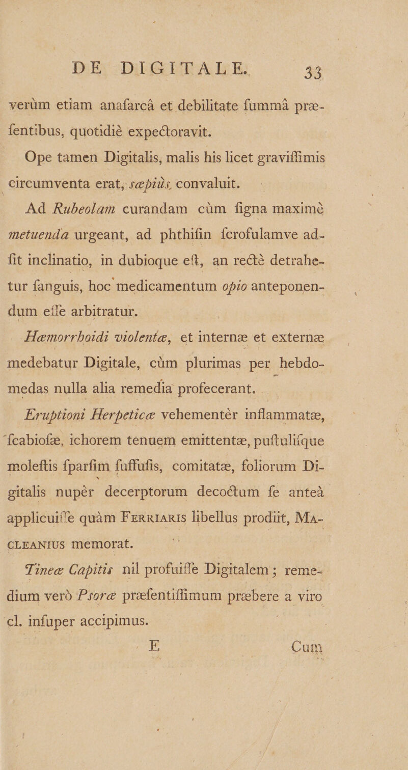 verum etiam anafarca et debilitate fumma prae- fentibus, quotidie expedtoravit. Ope tamen Digitalis, malis his licet graviffimis circumventa erat, saepius, convaluit. 1 j. Ad Rubeolam curandam cum ligna maxime metuenda urgeant, ad phthilin fcrofulamve ad¬ iit inclinatio, in dubioque e(i, an redte detrahe¬ tur fanguis, hoc medicamentum opio anteponen¬ dum eile arbitratur. ? * Hcemorrhoidi Tiiolentce, et internas et extern se »' } medebatur Digitale, cum plurimas per hebdo- medas nulla alia remedia profecerant. Eruptioni Herpeticae vehementer inflammatas, fcabiofas, ichorem tenuem emittentas, puftulifque moleltis fparlim fuffulis, comitatas, foliorum Di- \ gitalis nuper decerptorum decodlum fe antea applicuitTe quam Ferriaris libellus prodiit, Ma- cleanius memorat. Tine ce Capitis nil profuiiTe Digitalem; reme¬ dium vero Psorce praefentiflimum praebere a viro cl. infuper accipimus. * E Cum
