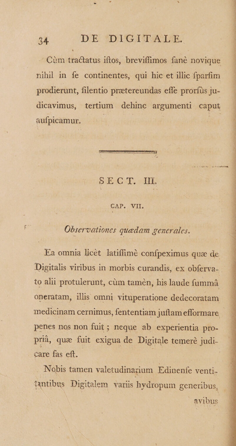 Cum traddatus iftos, breviffimos fane novique nihil in fe continentes, qui hic et illic fparlim prodierunt, lilentio praetereundas elTe prorfus ju¬ dicavimus, tertium dehinc argumenti caput aufpicamur0 S E C T. HI. GAP. VII. Observationes queedam generales. ~~ . t Ea omnia licet latiffime confpeximus quae de Digitalis viribus in morbis curandis, ex obferva- to alii protulerunt, cum tamen, his laude fumma * oneratam, illis omni vituperatione dedecoratam ' medicinam cernimus, fententiam juftamefformare penes nos non fuit; neque ab experientia pro¬ pria, quae fuit exigua de Digitale temere judi- Care fas eft. Nobis tamen valetudinarium Edinenfe venti¬ tantibus Digitalem variis hydropum generibus, avibus