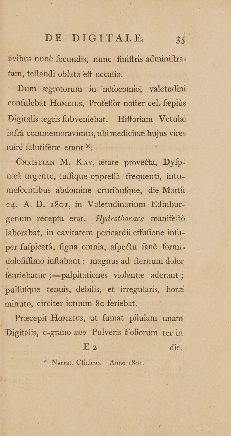 avibus rume fecundis, nunc liniftris adminiilra- tam, teliandi oblata eft occalio. Dum aegrotorum in 'ndfocomio, valetudini confulebat Homeius, ProfelTor nolter cel. faepius Digitalis aegris fubveniebat. Hilloriam Vetula5 infra commemoravimus, ubi medicinae hujus vires mire falutiferae erant Christxan M. Kay, aetate proveHa, Dyfp- naea urgente, tuflique opprelfa frequenti, intu- mefeentibus abdomine crliribufque, die Martii 24. A, D. 1801, in Valetudinarium Edinbur- genum recepta erat. Hydrothorace manifedo laborabat, in cavitatem pericardii effufione infu- per fufpicata, ligna omnia, afpe&amp;u fane formiU dololiffimo inflabant: magnus ad fternum dolor fentiebatur ;—palpitationes violentae aderant; pulfufque tenuis, debilis,' et irregularis, horae , 1 • *• * minuto, circiter ictuum 80 feriebat. Praecepit Homeius, ut fumat pilulam unam Digitalis, c-grano uno Pulveris Foliorum ter iri E 2 die« 1 \ # Narrat, Clinicae. Anno i8qx-