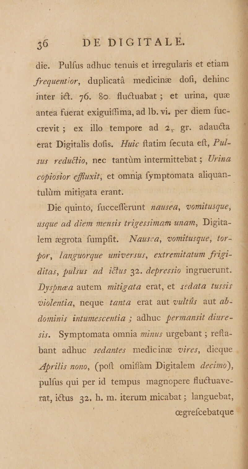 36 DE DIGITALE. die. Pulfus adhuc tenuis et irregularis et etiam frequenVor, duplicata medicinae doli, dehinc inter icSt. 76. 80 fluduabat ; et urina, quae antea fuerat exiguiilima, ad Ib. vi. per diem luc- crevit ; ex illo tempore ad 2r gr. adaudta erat Digitalis dolis. Huic flatim fecuta eft, Pul¬ sus reduEiio, nec tantum intermittebat; Urina copiosior effluxit, et omnfa fymptomata aliquan¬ tulum mitigata erant. Die quinto, fuccelferunt nausea, vomitus que, usque ad diem mensis trigessimam unam, Digita¬ lem aegrota fumplit. Nausea, vomitus que, tor- por, languorque universus, extremitatum frigi¬ ditas, pulsus ad ictus 32. depressio ingruerunt. Dyspncea autem mitigata erat, et sedata tussis violentia, neque tanta erat aut vultus aut dominis intumescentia ; adhuc permansit diure- sis. Symptomata omnia minus urgebant; refla¬ bant adhuc sedantes medicinae vires, dieque Aprilis nono, (poli omifTam Digitalem decimo'), pulfus qui per id tempus magnopere fludtuave- rat, i&amp;us 32. h. m. iterum micabat; languebat, cegrefcebatque