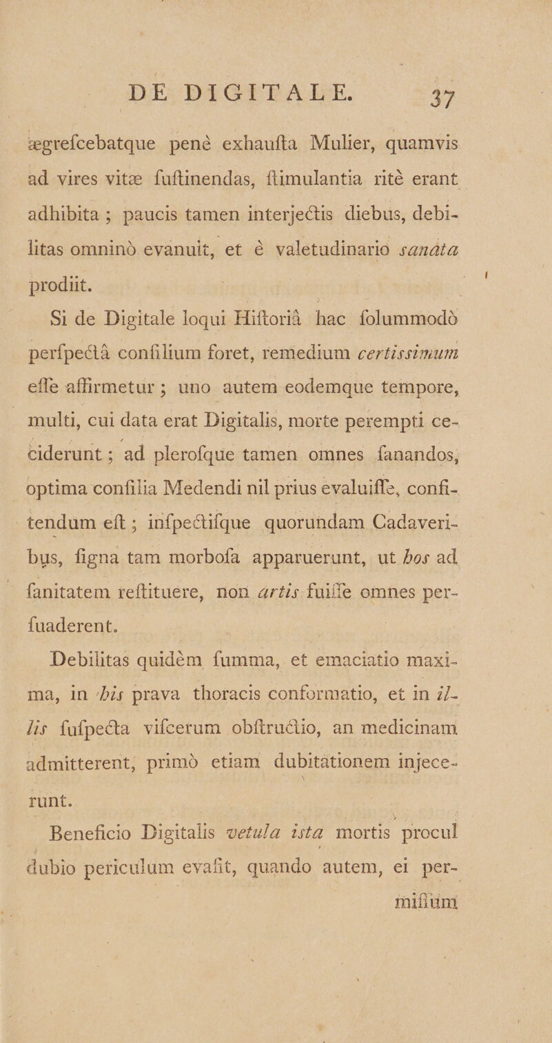 aegrefcebatque pene exhaufta Mulier, quamvis ad vires vitas fuftinendas, ffimulantia rite erant adhibita ; paucis tamen interjedis diebus, debi¬ litas omnino evanuit, et e valetudinario sanata prodiit. Si de Digitale loqui Hifloria hac folummodo perfpedta con filium foret, remedium certissimum elfe affirmetur; uno autem eodemque tempore, multi, cui data erat Digitalis, morte perempti ce- ciderunt; ad plerofque tamen omnes fanandos, optima confilia Medendi nil prius evaluiffe, confi¬ tendum eft; infpectifque quorundam Cadaveri¬ bus, ligna tam morbofa apparuerunt, ut hos ad fanitatem reftituere, non artis fuiffe omnes per- fuaderent. Debilitas quidem fumma, et emaciatio maxi¬ ma, in his prava thoracis conformatio, et in il¬ lis fufpecla vifcerum obflru&amp;io, an medicinam admitterent, primo etiam dubitationem injece¬ runt. . > Beneficio Digitalis vetula ista mortis procul dubio periculum evalit, quando autem, ei per- miflum