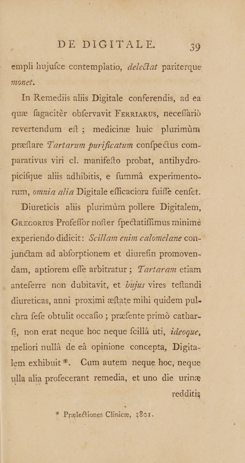 empli hujufce contemplatio, deleclat pariterque monet. In Remediis aliis Digitale conferendis, ad ea quae fagaciter obfervavit Ferriarus, neceiTarid revertendum eit ; medicium huic plurimum praellare Tartarum purificatum confpecius com¬ parativus viri cl. manifeiio probat, antihydro- picifque aliis adhibitis, e fumma experimento¬ rum, omnia alia Digitale efficaciora fuilTe cenfet. Diureticis aliis plurimum pollere Digitalem, Gregorius Profefibr nofter fpectatiffimus minime experiendo didicit: Scillam enim calonielane con- junclam ad abforptionem et diurefin promoven- dam, aptiorem effe arbitratur ; Tartaram etiam anteferre non dubitavit, et hujus vires teltandi diureticas, anni proximi rellate mihi quidem pul¬ chra fefe obtulit occatio ; prrefente primo cathar- fl, non erat neque hoc neque fcilla uti, ideoques V . meliori nulla de ea opinione concepta, Digita¬ lem exhibuit Cum autem neque hoc, neque ulla alia profecerant remedia, et uno die urina? \ redditif » '* Prsele&amp;iongs Clinica, 3861.