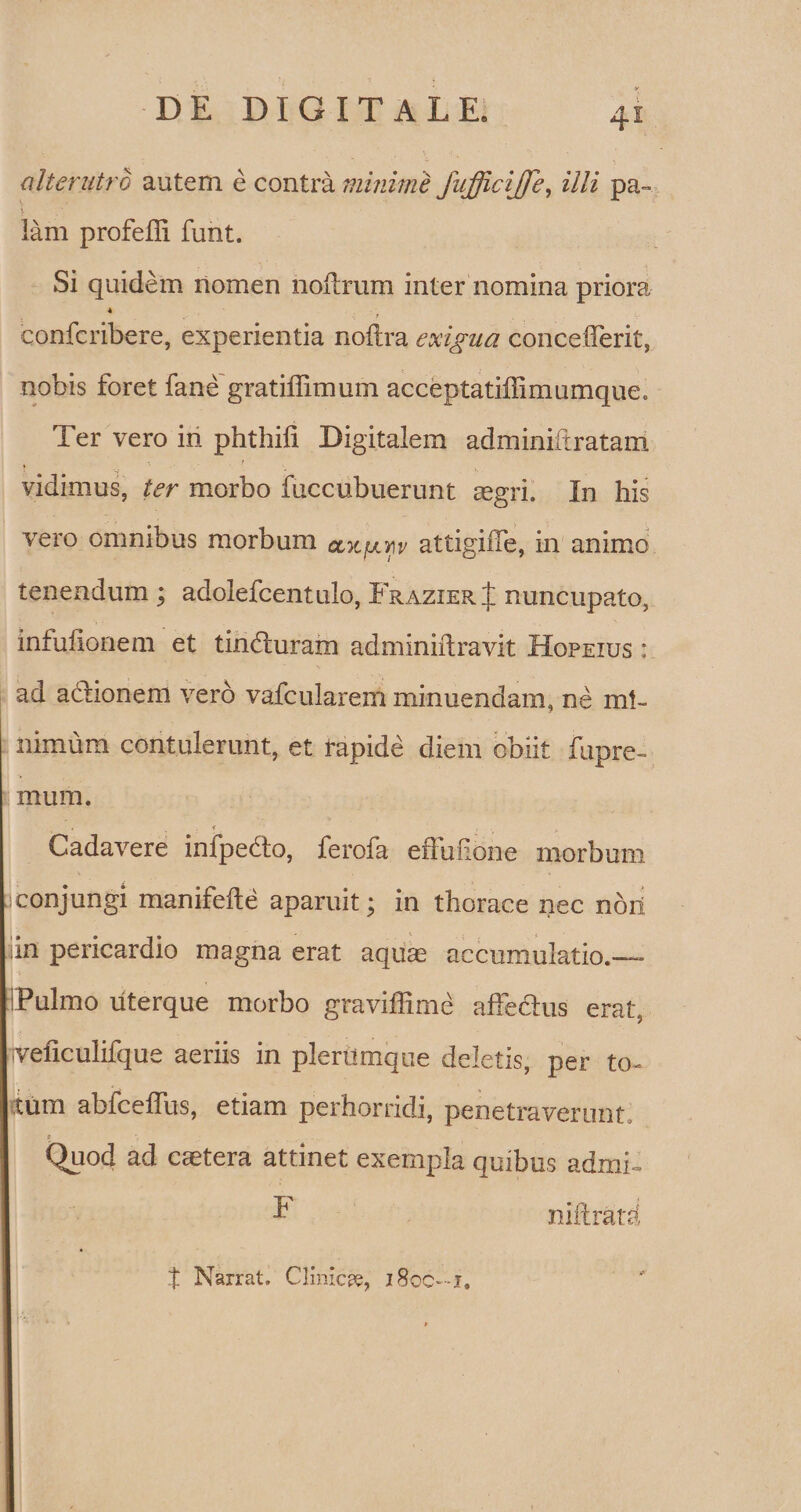 alterutro autem e contra minime fufficijfe, illi pa~ lam profefli funt. Si quidem nomen noilrum inter nomina priora . * . . confcribere, experientia noftra exigua concefferit, nobis foret fane gratiflimum acceptatiffimumque. Ter vero in phthifi Digitalem adminiltratam vidimus, ter morbo fuccubuerunt aegri. In his vero omnibus morbum olk[jlyiv attigiiTe, in animo tenendum ; adolefcentulo, FrazierJ nuncupato, infufionem et tindluram adminiftravit Hopeius : ad aclionem vero vafcuiarem minuendam, ne mi¬ nimum contulerunt, et rapide diem obiit fupre- mum. , i ' , A Cadavere infpedto, ferofa effufione morbum iconjungi manifefte aparuit; in thorace nec nbrt in pericardio magna erat aqua; accumulatio.— Pulmo uterque morbo graviffime affectus erat, ■veficulifque aeriis in plerumque deletis, per to¬ tum abfceffus, etiam perhorridi, penetraverunt. i Quod ad caetera attinet exempla quibus admi- t Narrat. Clinica, 18oc—i.