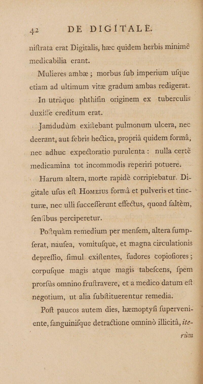 4 2 niftrata erat Digitalis, haec quidem herbis minime medicabilia erant. Mulieres ambae; morbus fub imperium ufque etiam ad ultimum vitae gradum ambas redigerat. In Utraque phthifin originem ex tuberculis duxilTe creditum erat. Jamdudum exidebant pulmonum ulcera, nec deerant, aut febris he&amp;ica, propria quidem forma, nec adhuc expe&amp;oratio purulenta : nulla certe medicamina tot incommodis reperiri potuere. Harum altera, morte rapide corripiebatur, Di¬ gitale ufus efl Homeius forma et pulveris et tinc¬ turae, nec ulli fuccefferunt effedtus, quoad faltem, \ fenfibus perciperetur. Podquam remedium per menfem, altera fump- ferat, naufea, vomitufque, et magna circulationis depreffio, fimul exiftentes, fudores Copiofiores; corpufque magis atque magis tabefcens, fpem prorfus omnino fruftravere, et a medico datum ed negotium, ut alia fubftituerentur remedia. Poft paucos autem dies, hasmoptyfi fuperveni- ente, fanguinifque detradlione omnino illicita, ite¬ rum