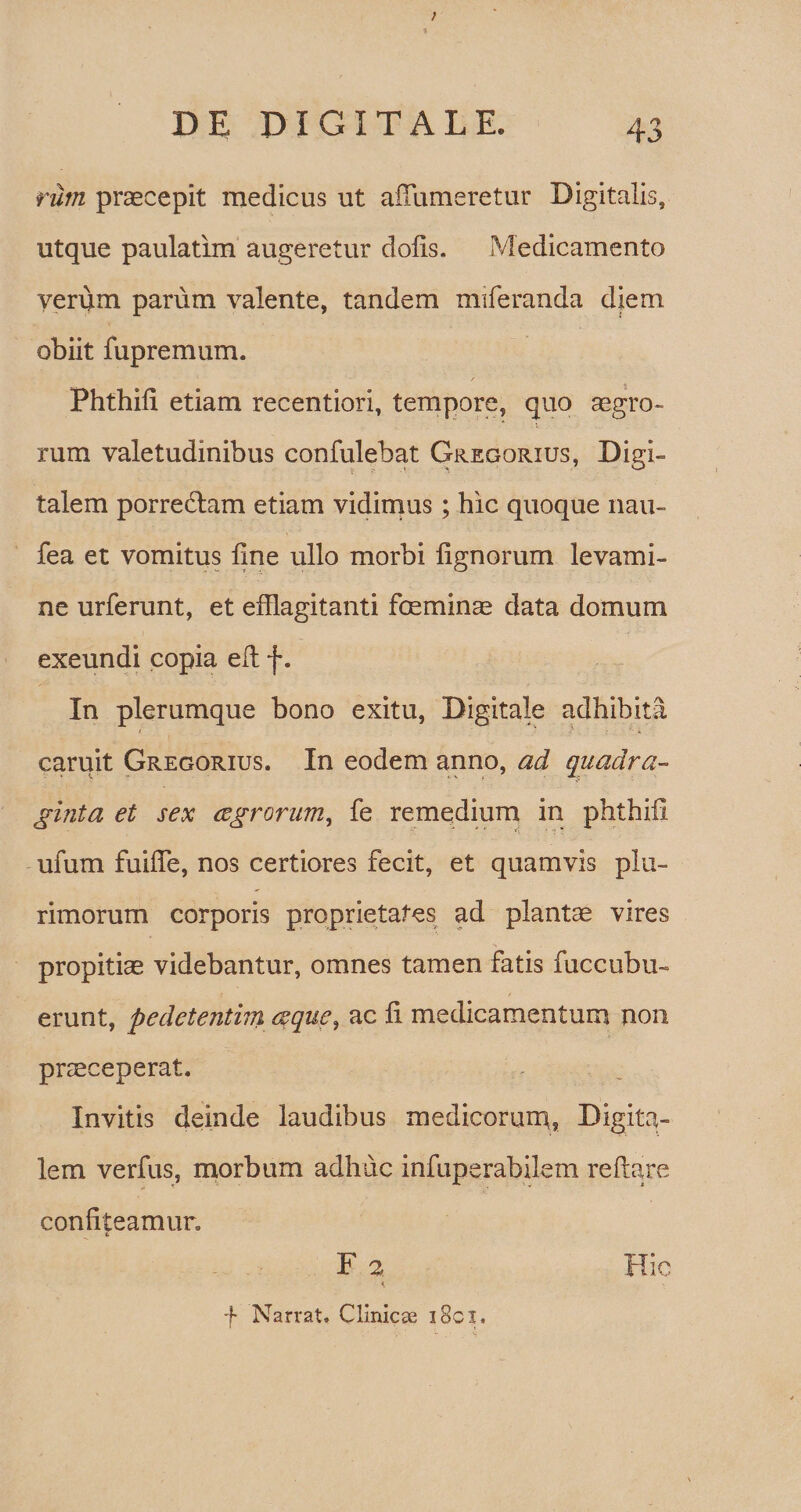 rum praecepit medicus ut alfumeretur Digitalis, utque paulatim augeretur dolis. Medicamento verum parum valente, tandem miferanda diem obiit fupremum. Phthili etiam recentiori, tempore, quo aegro- i rum valetudinibus confidebat Gregorius, Digi¬ talem porreftam etiam vidimus ; hic quoque nau- fea et vomitus fine ullo morbi lignorum levami¬ ne urferunt, et efflagitanti foeminae data domum exeundi copia efi f. In plerumque bono exitu, Digitale adhibita t > .t- ■■■.. caruit Gregorius. In eodem anno, ad quadra¬ ginta et sex aegrorum, fe remedium in phthili ufum fuifie, nos certiores fecit, et quamvis plu¬ rimorum corporis proprietates ad plantae vires propitiae videbantur, omnes tamen fatis fuccubu- erunt, pedetentim aeque, ac fi medicamentum non praeceperat. Invitis deinde laudibus medicorum, Digita¬ lem verius, morbum adhuc infuperabilem reflare confiteamur. i F 2 < f Narrat. Clinicae i8cx. Hic