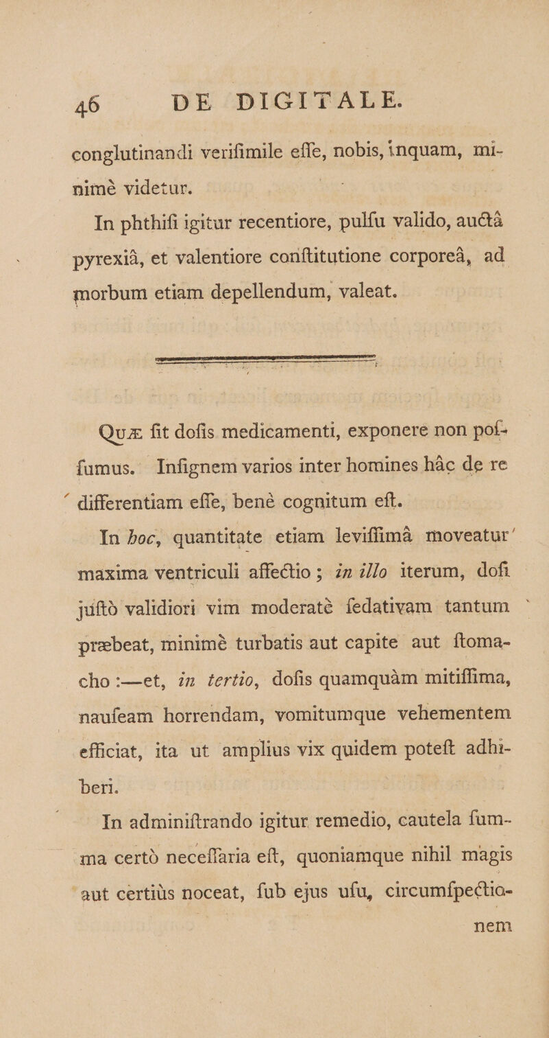 conglutinandi verifimile eife, nobis, Inquam, mi¬ nime videtur. In phthifi igitur recentiore, pulfu valido, au&amp;a pyrexia, et valentiore conftitutione corporea, ad piorbum etiam depellendum, valeat. QutE fit dofis medicamenti, exponere non poiU fumus. Infignem varios inter homines hac de re ' differentiam efie, bene cognitum efl. In hoc, quantitate etiam levifiima moveatur maxima ventriculi affe&amp;io; in illo iterum, dofl jiifto validiori vim moderate fedativam tantum praebeat, minime turbatis aut capite aut ftoma- cho :—et, in tertio, dofis quamquam mitiffima, naufeam horrendam, vomitumque vehementem efficiat, ita ut amplius vix quidem poteft adhi¬ beri. In adminiilrando igitur remedio, cautela fum- ma certo necefiaria eft, quoniamque nihil magis aut certius noceat, fub ejus ufu„ circumfpe&amp;iG- nem
