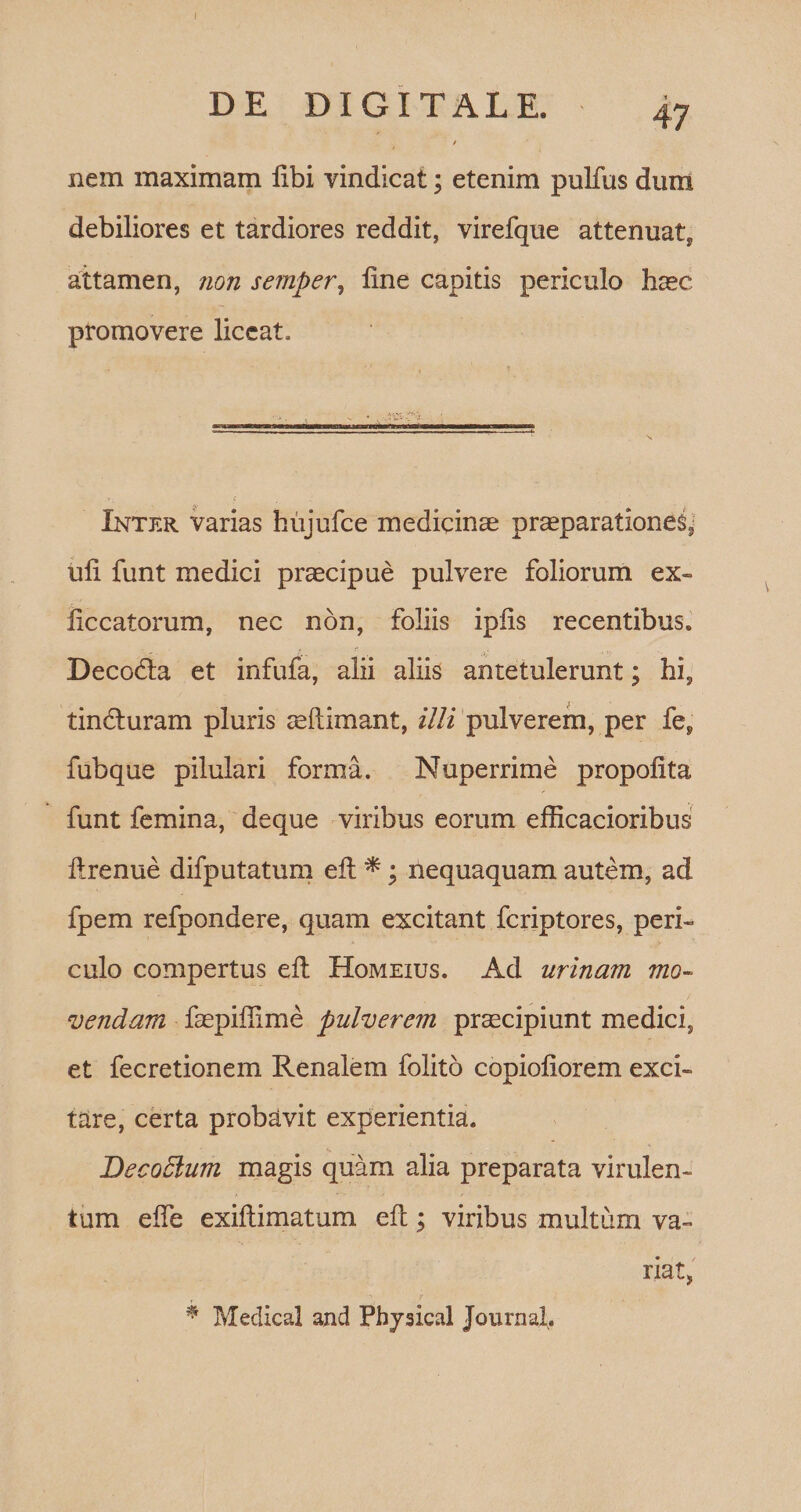 DE DIGITALE. 47 / nem maximam libi vindicat; etenim pullus dum debiliores et tardiores reddit, virefque attenuat, attamen, non semper, line capitis periculo haec promovere liceat. Inter varias hujufce medicinas praeparationes, uli funt medici praecipue pulvere foliorum ex» liccatorum, nec non, foliis iplis recentibus. Decodta et infufa, alii aliis antetulerunt; hi, tincturam pluris aeftimant, illi pulverem, per fe, fubque pilulari forma. Nuperrime propolita funt femina, deque viribus eorum efficacioribus llrenue difputatum elt *; nequaquam autem, ad fpem refpondere, quam excitant feriptores, peri» culo compertus elt Homeius. Ad urinam mo¬ vendam faepiflime pulverem praecipiunt medici, et fecretionem Renalem folito copioliorem exci¬ tare, certa probavit experientia. Becodlum magis quam alia preparata virulen¬ tum e fle exiftimatum elt; viribus multum va¬ riat, r \ 7 , ' * Medical and Phjsical Journal.