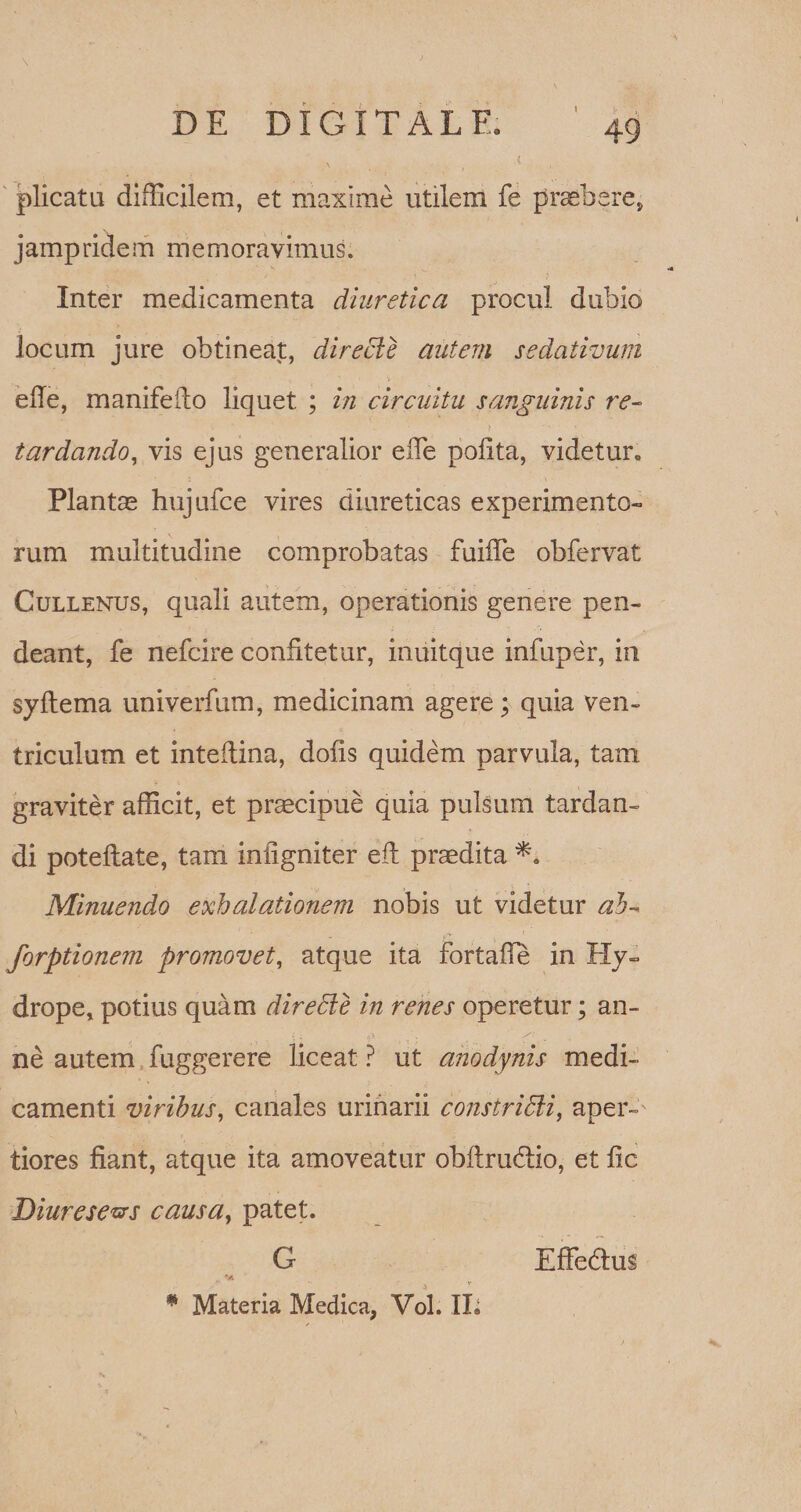 I \ DE DIGITAL E, 49 plicata difficilem, et maxime utilem fe praebere* jampridem memoravimus. Inter medicamenta diuretica procul dubio locum jure obtineat, directe autem sedativum ede, manifeilo liquet ; in circuitu sanguinis re¬ tardando, vis ejus generalior ede pofita, videtur* Plantas hujufce vires diureticas experimento¬ rum multitudine comprobatas fuiffe obfervat Cullenus, quali autem, operationis genere pen- deant, fe nefcire confitetur, inuitque infuper, in syftema univerfum, medicinam agere; quia ven¬ triculum et inteilina, dofis quidem parvula, tam graviter afficit, et praecipue quia pulsum tardan¬ di poteftate, tam inligniter efh praedita Minuendo exhalationem nobis ut videtur ab- forptionem promovet, atque ita fortafle in Hy¬ drope, potius quam direbie in renes operetur; an¬ ne autem fuggerere liceat ? ut anodynis medi¬ camenti viribus, canales urinarii constridli, aper¬ tiores fiant, atque ita amoveatur obflrudlio, et fic Diurese&amp;s causa, patet. G EfFedhis ‘A * Materia Medica, Vol. IL