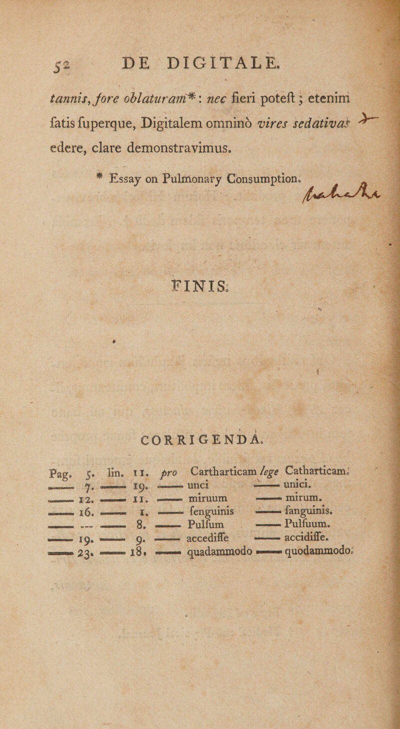 S2 tannis,Jore ohlaturairinec fieri poteft; etenim fatis fuperque, Digitalem omnino vires sedativas ^ edere, clare demonstravimus. % Essaj on Pulmonary Consumption, FINIS, CORRIGENDA. lin. ii. pro 7* ■- -- 16. ■■■■■— i. — Cartharticam lege Catharticara» unci ■ — unici, miruum —— mirum, fenguinis ■ fanguinis. Pullum -Pulfuum. accediffe — accidifle. quadammodo — quodammodo. y