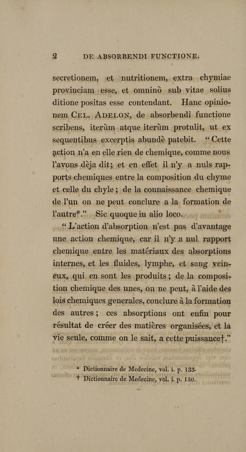 secretionem, et nutritionem, extra chymiae provinciam esse, et omnino sub vitae solius ditione positas esse contendant. Hanc opinio¬ nem Cel* Adelon, de absorbendi functione scribens, iterum atque iterum protulit, ut ex sequentibus excerptis abunde patebit. “ Cette action n’a en elle rien de chemique, comme nous Favons deja dit; et en effet il n’y a nuis rap- ports chemiques entre la composition du chyme et celle du chyle ; de la connaissance chemique de Tun on ne peut conclure a la formation de Fautre^'.” Sic quoque in alio loco. ‘‘ L’action d’absorption n’est pas d’avantage une action chemique, car il n’y a nui rapport chemique entre les materiaux des absorptions internes, et les fluides, lymphe, et sang yein- eux, qui en sont les produits; de la composi^ tion chemique des unes, on ne peut, a Faide des lois chemiques generales, conclure a la formation des autres; ces absorptions ont enfin pour resultat de creer des matieres organisees, et la vie seule, comme on le sait, a cette puissancef ■ i - ■ * Dictionnaire de Medecine, vol. i. p. 133- t Dictionnaire de Medecine, voi. i. p. 150.