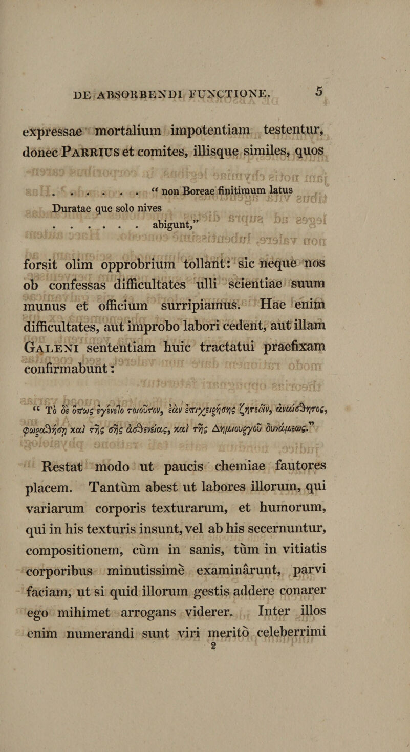 u DE ABSORBENDI FUNCTIONE. 5 expressae mortalium impotentiam testentur, donec Parrius et comites, iliisque similes, quos . non Boreae finitimum latus Duratae que solo nives .abigunt,’* ■ - ^ ‘ ii. cxoa bis 89391 o forsit olim opprobrium tollant: sic neque nos ob confessas difficultates ulli scientiae * suum munus et officium surripiairius.^ Hae enim difficultates, aut improbo labori cedent, aut illam Galeni sententiam huic tractatui praefixam infirmabunt: ’ ’To ds o‘!rct)g lyhilo ro/ourov, iciv dva/ff^ijrog, xa/ 7^5 da^svsiagf xa) r^g A^Ji^/ov^ou Swd/iscog. O i t ^ Restat modo ut paucis chemiae fautores placem. Tantum abest ut labores illorum, qui variarum corporis texturarum, et humorum, qui in his texturis insunt, vel ab his secernuntur, compositionem, cum in sanis, tum in vitiatis corporibus minutissime examinarunt, parvi faciam; ut si quid illorum gestis addere conarer ego mihimet arrogans viderer. Inter illos enim numerandi sunt viri merito celeberrimi 2 ^