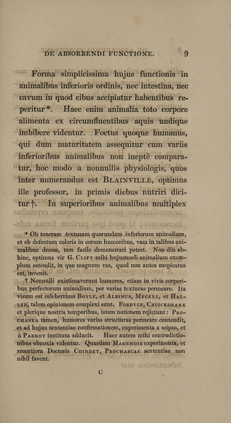 Forma simplicissima hujus functionis in animalibus inferioris ordinis, nec intestina, nec cavum in quod cibus accipiatur habentibus re- peritur^. Haec enim animalia toto corpore alimenta ex circumfluentibus aquis undique imbibere videntur. Foetus quoque humanus, qui dum maturitatem assequitur cum variis inferioribus animalibus non inepte compara¬ tur, hoc modo a nonnullis physiologis, quos inter numerandus est Blainville, optimus ille professor, in primis diebus nutriri dici¬ tur f. In superioribus animalibus multiplex * Ob teneram texturam quorundam inferiorum animalium, et ob defectum coloris in eorum humoribus, vasa in talibus ani¬ malibus deesse, non facile demonstrari potest. Non diu ab¬ hinc, optimus vir G. Clift mihi hujusmodi animalium exem¬ plum ostendit, in quo magnum vas, quod non antea suspicatus est, invenit. f,Nonnulli existimaverunt humores, etiam in vivis corpori¬ bus perfectorum animalium, per varias texturas permeare. Ita visum est celeberrimo Boyle, et Albinus, Meckel, et Hal- LER, talem opinionem complexi sunt. Fordyce, Cruickshank et plerique nostris temporibus, istam notionem rejiciunt: Pro- CHASKA tamen, humores varias structuras permeare contendit, et ad hujus sententiae confirmationem, experimenta a seipso, et a Parrot instituta adducit. Haec autem mihi contradictio¬ nibus obnoxia videntur. Quaedam Magendie experimenta, et recentiora Doctoris Coindet, Prochascae sententiae non nihil favent. C