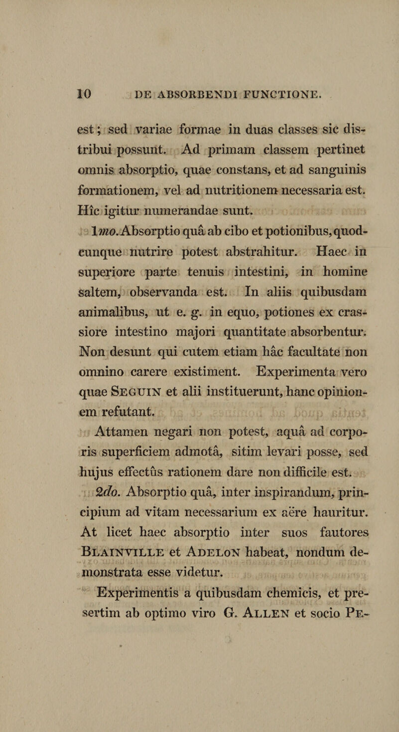 est; sed variae formae in duas classes sic dis¬ tribui possunt. Ad primam classem pertinet omnis absorptio, quae constans, et ad sanguinis formationem, vel ad nutritionem necessaria est. Hic igitur numerandae sunt. Iwzo. Absorptio qua ab cibo et potionibus, quod¬ cunque -nutrire potest abstrahitur. Haec in superiore parte tenuis intestini, in homine saltem, observanda est. In aliis quibusdam animalibus, ut e. g. in equo, potiones ex cras¬ siore intestino majori quantitate absorbentur. Non desunt qui cutem etiam hac facultate non omnino carere existiment. Experimenta vero quae Seguin et alii instituerunt, hanc opinion¬ em refutant. Attamen negari non potest, aqua ad corpo¬ ris superficiem admota, sitim levari posse, sed hujus effectus rationem dare non difficile est. ^do. Absorptio qua, inter inspirandum, prin¬ cipium ad vitam necessarium ex aere hauritur. At licet haec absorptio inter suos fautores Blainville et AdeloN habeat, nondum de¬ monstrata esse videtur. Experimentis a quibusdam chemicis, et pre- sertim ab optimo viro G. Ai^len et socio Pe-