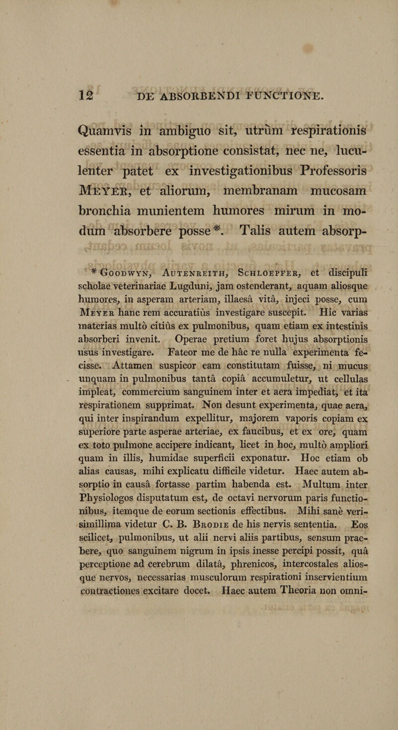 Quamvis in ambiguo sit, utrum respirationis essentia in absorptione consistat, nec ne, lucu¬ lenter patet ex investigationibus Professoris Meyer, et aliorum, membranam mucosam bronchia munientem humores mirum in mo¬ dum absorbere posse Talis autem absorp- * Goodwyn, Autenreith, Schloepfer, et discipuli scholae veterinariae Lugduni, jam ostenderant, aquam aliosque humores, in asperam arteriam, illaesa vita, injeci posse, cum Meyer hanc rem accuratius investigare suscepit. Hic varias materias multo citius ex pulmonibus, quam etiam ex intestinis absorberi invenit. Operae pretium foret hujus absorptionis usus investigare. Fateor me de hac re nulla experimenta fe¬ cisse. Attamen suspicor eam constitutam fuisse, ni mucus - unquam in pulmonibus tanta copia accumuletur, ut cellulas impleat, commercium sanguinem inter et aera impediat, et ita respirationem supprimat. Non desunt experimenta, quae aera, qui inter inspirandum expellitur, majorem vaporis copiam ex superiore parte asperae arteriae, ex faucibus, et ex ore, quam ex toto pulmone accipere indicant, licet in hoc, multo ampliori quam in illis, humidae superficii exponatur. Hoc etiam oh alias causas, mihi explicatu difficile videtur. Haec autem ab¬ sorptio in causa fortasse partim habenda est. Multum inter Physiologos disputatum est, de octavi nervorum paris functio¬ nibus, itemque de eorum sectionis effectibus. Mihi sane veri- simillima videtur C. B. Brodie de his nervis sententia. Eos scilicet, pulmonibus, ut alii nervi aliis partibus, sensum prae¬ bere, quo sanguinem nigrum in ipsis inesse percipi possit, qua perceptione ad cerebrum dilata, phrenicos, intercostales alios¬ que nervos, necessarias musculorum respirationi inservientium contractiones excitare docet. Haec autem Theoria non omni-