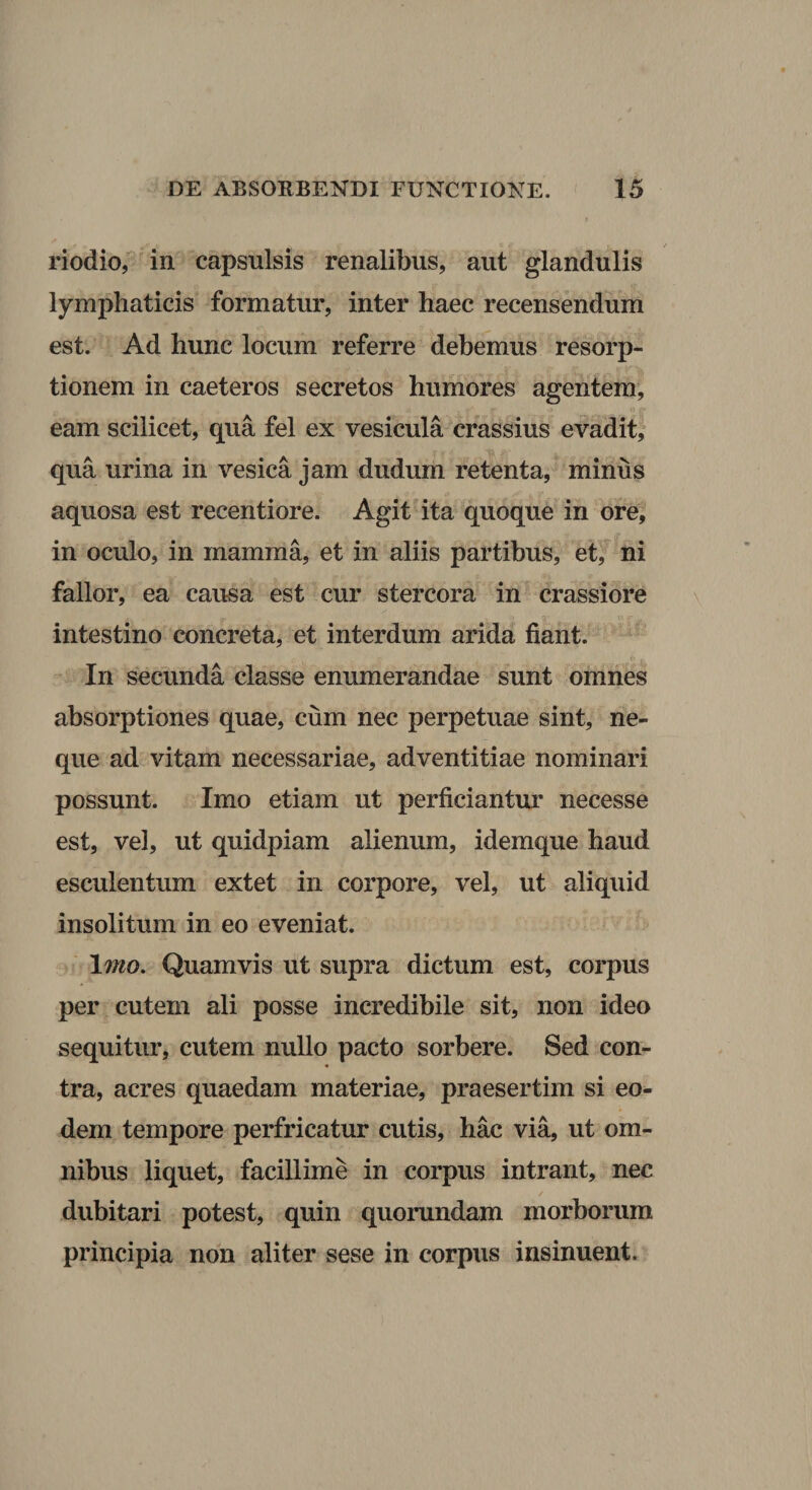 / riodio, in capsulsis renalibus, aut glandulis lymphaticis formatur, inter haec recensendum est. Ad hunc locum referre debemus resorp¬ tionem in caeteros secretos humores agentem, eam scilicet, qua fel ex vesicula crassius evadit, qua urina in vesica jam dudum retenta, minus aquosa est recentiore. Agit ita quoque in ore, in oculo, in mamma, et in aliis partibus, et, ni fallor, ea causa est cur stercora in crassiore intestino concreta, et interdum arida fiant. In secunda classe enumerandae sunt omnes absorptiones quae, cum nec perpetuae sint, ne¬ que ad vitam necessariae, adventitiae nominari possunt. Imo etiam ut perficiantur necesse est, vel, ut quidpiam alienum, idemque haud esculentum extet in corpore, vel, ut aliquid insolitum in eo eveniat. \mo. Quamvis ut supra dictum est, corpus per cutem ali posse incredibile sit, non ideo sequitur, cutem nullo pacto sorbere. Sed con¬ tra, acres quaedam materiae, praesertim si eo¬ dem tempore perfricatur cutis, hac via, ut om¬ nibus liquet, facillime in corpus intrant, nec / dubitari potest, quin quorundam morborum principia non aliter sese in corpus insinuent.