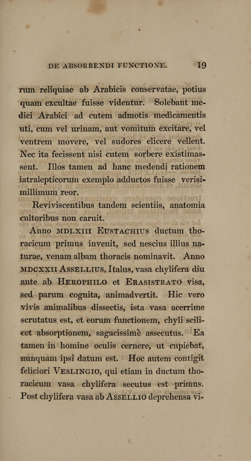 rum reliquiae ab Arabicis conservatae, potius quam excultae fuisse videntur. Solebant me¬ dici Arabici ad cutem admotis medicamentis uti, cum vel urinam, aut vomitum excitare, vel ventrem movere, vel sudores elicere vellent. Nec ita fecissent nisi cutem sorbere existimas- sent. Illos tamen ad hanc medendi rationem iatralepticorum exemplo adductos fuisse verisi- millimum reor. Reviviscentibus tandem scientiis, anatomia cultoribus non caruit. Anno MDLXiii Eustachius ductum tho¬ racicum primus invenit, sed nescius illius na¬ turae, venam albam thoracis nominavit. Anno MDCXXii Assellius, Italus, vasa chylifera diu ante ab Herophilo et Erasistrato visa, sed parum cognita, animadvertit. Hic vero vivis animalibus dissectis, ista vasa acerrime scrutatus est, et eorum functionem, chyli scili¬ cet absorptionem, sagacissime assecutus. Ea tamen in homine oculis cernere, ut cupiebat, nunquam ipsi datum est. Hoc autem contigit feliciori Veslingio, qui etiam in ductum tho¬ racicum vasa chylifera secutus est primus. Post chylifera vasa ab Assellio deprehensa vi-