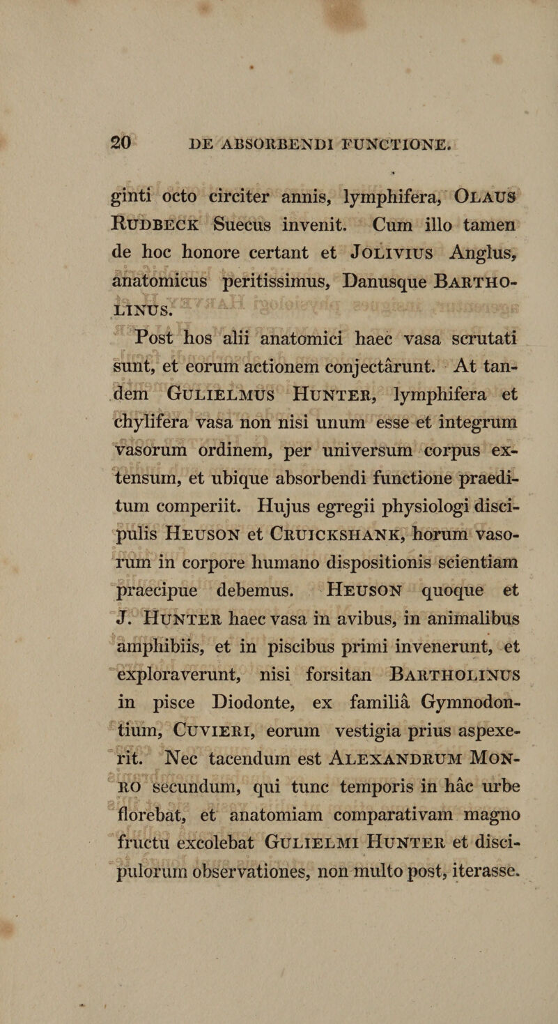 ginti octo circiter annis, lymphifera, Olaus Rudbeck Suecus invenit. Cum illo tamen de hoc honore certant et Jolivius Anglus, anatomicus peritissimus, Danusque Bartho¬ linus. ^ Post hos alii anatomici haec vasa scrutati sunt, et eorum actionem conjectarunt. At tan¬ dem Gulielmus Hunter, lymphifera et chylifera vasa non nisi unum esse et integrum Vasorum ordinem, per universum corpus ex¬ tensum, et ubique absorbendi functione praedi¬ tum comperiit. Hujus egregii physiologi disci¬ pulis Heuson et Cruickshank, horum vaso¬ rum in corpore humano dispositionis scientiam praecipue debemus. Heuson quoque et  J. Hunter haec vasa in avibus, in animalibus amphibiis, et in piscibus primi invenerunt, et “exploraverunt, nisi forsitan Bartholinus in pisce Diodonte, ex familia Gymnodon- tium, CuviERi, eorum vestigia prius aspexe- “rit. Nec tacendum est Alexandrum Mon- RO secundum, qui tunc temporis in hac urbe florebat, et anatomiam comparativam magno fructu excolebat Gulielmi Hunter et disci¬ pulorum observationes, non multo post, iterasse.