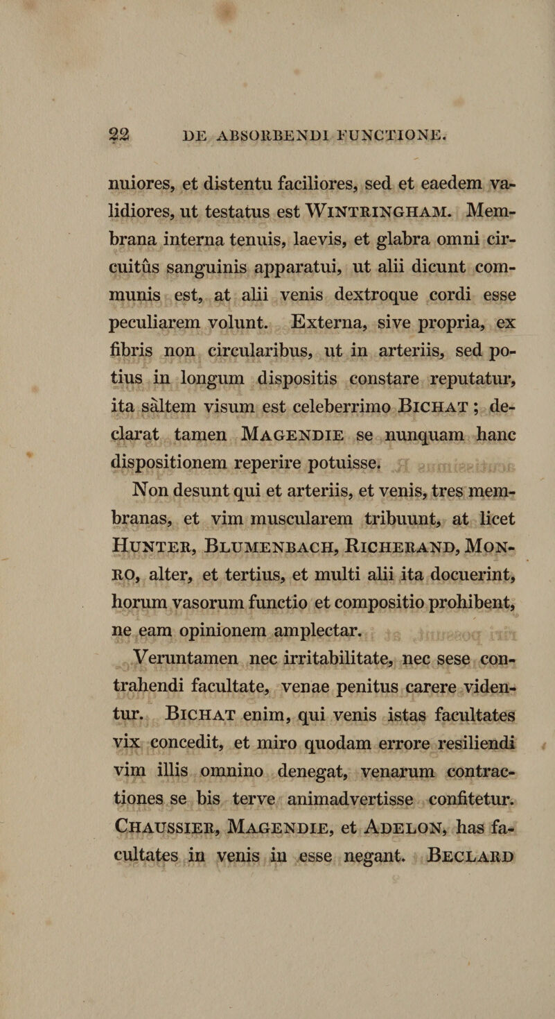 nuiores, et distentu faciliores, sed et eaedem va¬ lidiores, ut testatus est Wintbingham. Mem¬ brana interna tenuis, laevis, et glabra omni cir¬ cuitus sanguinis apparatui, ut alii dicunt com¬ munis est, at alii venis dextroque cordi esse peculiarem volunt. Externa, sive propria, ex fibris non circularibus, ut in arteriis, sed po¬ tius in longum dispositis constare reputatur, ita saltem visum est celeberrimo Bichat ; de¬ clarat tamen Magendie se nunquam hanc dispositionem reperire potuisse. Non desunt qui et arteriis, et venis, tres mem¬ branas, et vim muscularem tribuunt, at licet Hunteb, Blumenbach, Richeeand, Mon¬ eo, alter, et tertius, et multi alii ita docuerint, horum vasorum functio et compositio prohibent, ne eam opinionem amplectar. Veruntamen nec irritabilitate, nec sese con¬ trahendi facultate, venae penitus carere viden¬ tur. Bichat enim, qui venis istas facultates vix concedit, et miro quodam errore resiliendi vim illis omnino denegat, venarum contrac¬ tiones se bis terve animadvertisse confitetur. Chaussiee, Magendie, et Adelon, has fa¬ cultates in venis in esse negant* Beclaed