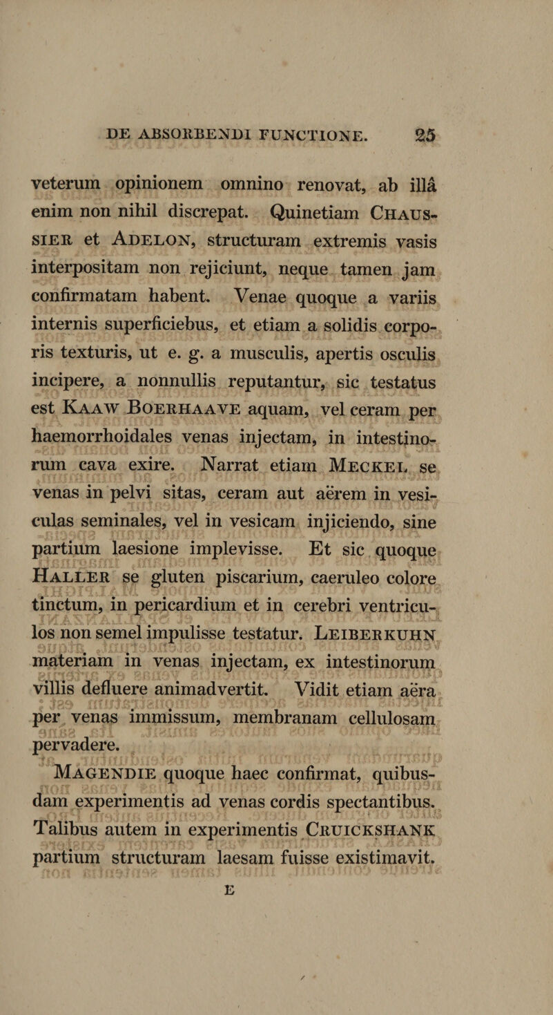 veterum opinionem omnino renovat, ab illa enim non nihil discrepat. Quinetiam Chaus- siER et Adelon, structuram extremis vasis interpositam non rejiciunt, neque tamen jam confirmatam habent. Venae quoque a variis internis superficiebus, et etiam a solidis corpo¬ ris texturis, ut e. g. a musculis, apertis osculis incipere, a nonnullis reputantur, sic testatus est Kaaw Boerhaave aquam, vel ceram per haemorrhoidales venas injectam, in intestino- rum cava exire. Narrat etiam Meckee se venas in pelvi sitas, ceram aut aerem in vesi¬ culas seminales, vel in vesicam injiciendo, sine partium laesione implevisse. Et sic quoque Haller se gluten piscarium, caeruleo colore tinctum, in pericardium et in cerebri ventricu-; los non semel impulisse testatur. Leiberkuhn materiam in venas injectam, ex intestinorum ■ p villis defluere animadvertit. Vidit etiam aera per venas immissum, membranam cellulosam^ pervadere. Magendie quoque haec confirmat, quibus¬ dam experimentis ad venas cordis spectantibus. Talibus autem in experimentis Cruickshank partium structuram laesam fuisse existimavit. E /