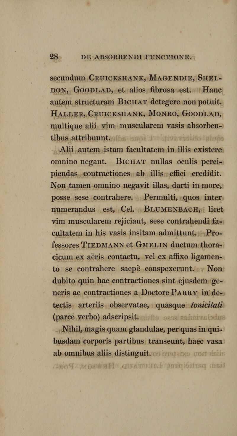 secundum Cruickshank, Magendie, Shel- DON, Goodlad, et alios fibrosa est. Hanc* autem structuram Bichat detegere non potuit. Haller, Cruickshank, Monro, Goodlad, multique alii vim muscularem vasis absorben¬ tibus attribuunt. CE • Alii autem istam facultatem in illis existere omnino negant. Bichat nullas oculis perci¬ piendas contractiones ab illis effici credidit. Non^tamen omnino negavit illas, darti in more, posse sese contrahere. Permulti, quos inter numerandus est, Cei. Blumenbach, - licet vim muscularem rejiciant, sese contrahendi fa¬ cultatem in his vasis insitam admittunt. Pro¬ fessores Tiedmann et Gmelin ductum thora-, cicum ex aeris contactu, vel ex affixo ligamen¬ to se contrahere saepe conspexerunt. Non dubito quin hae contractiones sint ejusdem ge¬ neris ac contractiones a Doctore Parry in' de¬ tectis arteriis observatae, quasque tonicitati (parce verbo) adscripsit. Nihil, magis quam glandulae, per quas in qui¬ busdam corporis partibus transeunt, haec vasa ab omnibus aliis distinguit.