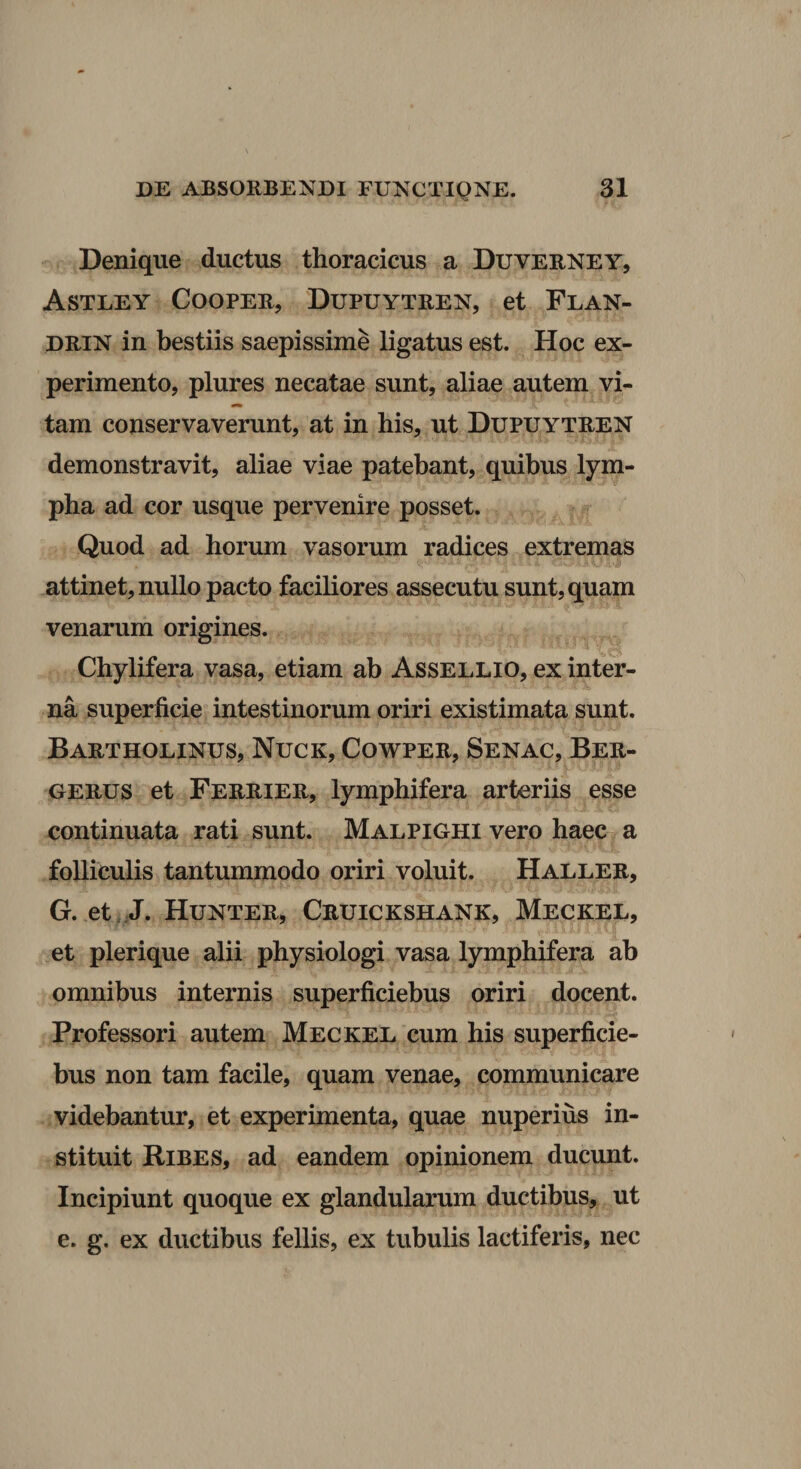 Denique ductus thoracicus a Duverney, Astley Coopeb, Dupuytren, et Flan- DRIN in bestiis saepissime ligatus est. Hoc ex¬ perimento, plures necatae sunt, aliae autem vi- tam conservaverunt, at in his, ut Dupuytren demonstravit, aliae viae patebant, quibus lym¬ pha ad cor usque pervenire posset. Quod ad horum vasorum radices extremas attinet, nullo pacto faciliores assecutu sunt, quam venarum origines. Chylifera vasa, etiam ab AsseLLio, ex inter¬ na superficie intestinorum oriri existimata sunt. Bartholinus, Nuck, Cowper, Senac, Ber- UERUS et Ferrier, lymphifera arteriis esse continuata rati sunt. Malpighi vero haec a folliculis tantummodo oriri voluit. Haller, G. et,J. Hunter, Cruickshank, Meckel, et plerique alii physiologi vasa lymphifera ab omnibus internis superficiebus oriri docent. Professori autem Meckel cum his superficie¬ bus non tam facile, quam venae, communicare videbantur, et experimenta, quae nuperius in¬ stituit Bibes, ad eandem opinionem ducunt. Incipiunt quoque ex glandularum ductibus, ut e. g. ex ductibus fellis, ex tubulis lactiferis, nec